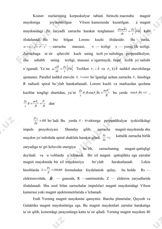 i. bir xil magnit qattiqlikka ega zarralar magnit maydonida bir xil trayektoriya bo`ylab harakatlanadi. lekin hisoblarda formuladan foydalanish qulay, bu holda rs —elektronvoltda, — gaussda, r —santimetrda, z — elektron zaryadlarida ifodalanadi. shu usul bilan zarrachalar impulslari magnit maydonidagi vilson kamerasi yoki magnit spektrometrlarida o`lchanadi. endi yerning magnit maydonini qaraymiz. barcha planetalar, quyosh va galaktika magnit maydonlariga ega. bu magnit maydonlari zarralar harakatiga ta`sir qilib, koinotdagi jarayonlarga katta ta`sir qiladi. yerning magnit maydoni 40 gev energiyagacha bo`lgan birlamchi zaryadlangan zarrachalar analizatori bo`lib xizmat qiladi. yerning magnit maydoni doimiy bo`lmay o`zgarib turadi va har 5 yilda magnit kartasi qaytadan tuziladi. birinchi yaqinlashishda yer magnit maydonini momentli magnit dipoli deb hisoblash mumkin va uning markazi yerning markazidan 340 km masofada joylashgan. dipol o`qi yer sirtini kesib o`tgan nuqta yerning geomagnit qutbi deyiladi. 1965 yili yer magnit qutblarining koordinatalari quyidagicha bo`lgan: shimoliy kenglik, 101° g`arbiy uzoqlik, ya`ni kanada shimolida, hamda 66018` janubiy kenglik, …