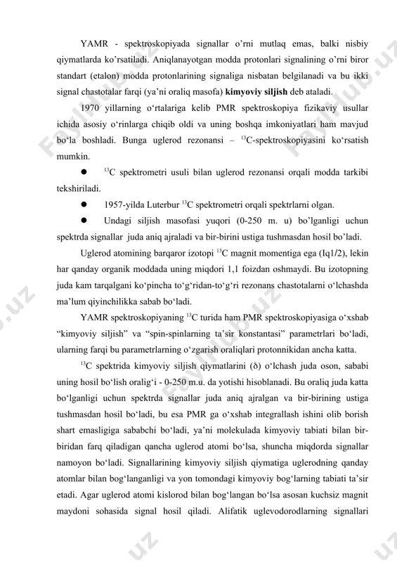 sa, shuncha miqdorda signallar namoyon bo‘ladi. signallarining kimyoviy siljish qiymatiga uglerodning qanday atomlar bilan bog‘langanligi va yon tomondagi kimyoviy bog‘larning tabiati ta’sir etadi. agar uglerod atomi kislorod bilan bog‘langan bo‘lsa asosan kuchsiz magnit maydoni sohasida signal hosil qiladi. alifatik uglevodorodlarning signallari aromatik uglevodorodlarning signallariga nisbatan kuchli magnit maydonida namoyon bo‘ladi. 13c izotopining moddalarda juda oz miqdorda bo‘lishi yamr spektrlarda uglerod bilan uglerod o‘rtasida (13c-12c) spin-spin ta’sir bo‘lmasligiga sababchi bo‘ladi. bu holat 13c spektr signallarining oddiy bo‘lishi bilan izohlanadi, ammo spektrlarni chuqur taxlil qilishda, hamda uglerod bilan bog‘langan yadrolar (n) o‘rtasidagi spin-spinlar ta’sirini (13c-h) e’tiborga olish kerak. masalan, c-h gurux 13c spektrida dublet signali hosil qiladi va uning konstantasi jsnq125 gs ga teng, agar uglerod atomi qo‘shbog‘ bilan bog‘langan bo‘lsa, xuddi shunga o‘xshash sqc-h guruxida konstanta qiymati taxminan 170 gs ga, -cc-h guruxda esa 250 gs ga teng. bu qiymatli signallarni spektrdan oson topish mumkin. turli xil o‘rinbosarlar spin-spinlarning o‘zaro ta’sir …
