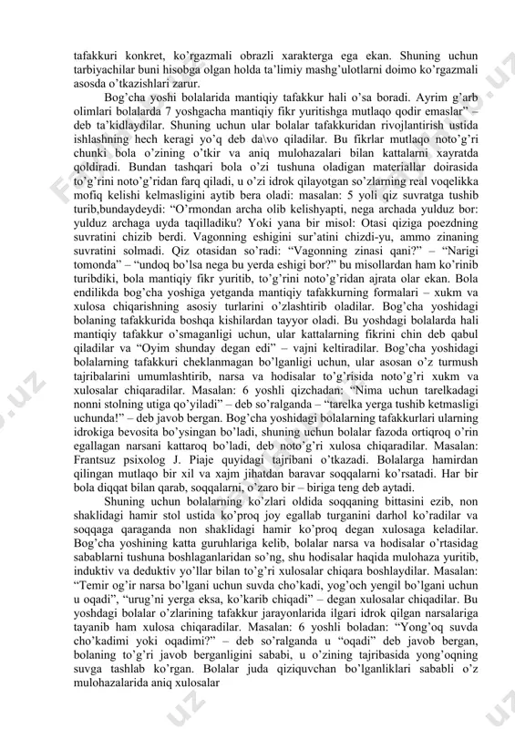 ng?” deb jerkib beradilar. natijada bola o’ksinib, o’z bilganicha tushunishga harakat qiladi. u albatta ko’p narsalarni xato tushunadi va bu tushunish juda uzoq vaqtgacha saqlanib qoladi. masalan: 6 yoshli bolalar endilikda hodisalarni sababini izohlashga urinadilar. yura ismli bola “menchi, yulduzlar nimadan paydo bo’lganini bilaman – osmonda katta teshik – teshik to’r bor. to’r ustida katta gulxan yonib turadi. to’rning teshiklaridan yulduzlar ko’rinib turadi” – deb o’zicha tushunishga harakat qiladi. to’g’ri, bolaning bunday savollariga javob berish qiyin, chunki ular o’zlari hali mutlaqo tushunmaydigan narsa va hodisalari haqida savol beradilar. lekin tarbiyachi bolaning yoshiga mos qilib, yaxshilab tushuntirib berishi zarur. masalan: “yomg’ir qayerdan yog’adi?” degan savolga 6 yoshli bola: “yomg’ir osmonda yashaydi, uning uyi bulutlardan ham balandda. bulutlar ochilib ketganda, yomg’ir yiqilib ketadi” deb tushuntiradi. shunday paytda tarbiyachi sovuq oynaga issiq par bilan ta’sir qilganda suv zarrachalarining yuzaga kelishini misol qilib ko’rsatib, boladagi afsonaviy tushunchasini yo’qotib, ilmiy tushunchani, yomg’irning yuzaga kelishini sodda …