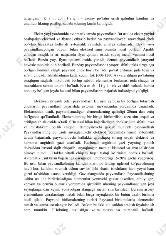 an ko’p miqdorda gaz ajralib chiqib, chok atrofidagi havoning metallga aralashishiga to’sqinlik qiladi. bunday tadbir ko’rilmasa, havo tarkibidagi kislorod va azot suyuq metallga qo’shilib, chokning sifatini pasaytirib yuboradi. qurilishda ayniqsa montaj ishlarni bajarishda universalligi va noqulay bo’lgan joylarda ham payvandlash ishlarni bajarish imkoniyati borligi uchun qo’lda payvandlash usuli bilan payvandlash juda keng tarqalgan. k a m ch i l i g i – asosiy po’latni erish qalinligi kamligi va unumdorlikning pastligi, sababi tokning kuchi kamligida. elektr yoyi yordamida avtomatik tarzda payvandlash bu usulda elektr yoyini boshqarish elektrod va flyusni etkazib berish va payvandlovchi aravachani chok bo’ylab harakatga keltirish avtomatik ravishda amalga oshiriladi. elektr yoyi payvandlanayotgan buyum bilan elektrod simi orasida hosil bo’ladi. ajralib chiqqan issiqlik ta’siri natijasida flyus qatlami ostida suyuq metall vannasi hosil bo’ladi. bunda yoy, flyus qatlami ostida yonadi, demak payvandlash jarayoni havosiz muhitda olib boriladi. bunday payvandlashda yuqori sifatli tekis sirtga ega bo’lgan kumush rangli payvand chok …