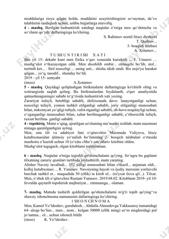 i berishingizni so‘rayman, ilova qilindi, ilova qilingan hujjatlar asosida, kasalligi tufayli, moddiy qiyinchiliklar sababli, ozod etishingizni so‘rayman, o‘zim haqimda quyidagilarni ma’lum qilaman, ijozat berishingizni so‘rayman, yoshlar nomidan so‘raymiz, yordam berishingizni so‘raymiz, deb hisoblashingizni so‘rayman, haqida qaror chiqarishingizni so‘rayman, aytilganlar asosida, kelmayotganligi sababli, moddalariga rioya qilgan holda, muddatini uzaytirishingizni so‘rayman, da’vo talablarini tasdiqlash uchun, ushbu hujjatlarga muvofiq. 4 - mashq. berilgan tushuntirish xatidagi nuqtalar o‘rniga mos qo‘shimcha va so‘zlami qo‘yib, daftaringizga ko'chiring. s. rahimov nomli litsey direktori t. qodirov... 3- bosqich talabasi a. xotamov... t u sh u n t i r i sh x a t i shu yil 15- dekabr kuni men fizika o‘quv xonasida kursdosh ... e. umarov ... mashg‘ulot o‘tkazayotgan edik. men shoshilib ombir... olmoqchi bo‘lib, stol... turtinib ket... . stol nosozligi ... uning usti... shisha idish sindi. biz nojo'ya harakat qilgan... yo‘q, tasodif... shunday bo‘ldi. 2019 - yil 15- sentyabr (imzo) a.xotamov 5 - mashq. quyidagi …