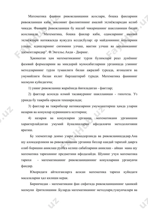 ни ёритилишини.халкларда маълум тарихий даврларда математикани ривожланишини характери ва хусусиятларини аниклашни барча замондаги улуғ олимларнинг кушган ҳиссаларини ёритишни ҳал килиш. иккинчидан - математика тарихи математикани турли-туман алокаларини очиши; жумладан; математикани одамларнинг амалий эҳтиёжлари ва фаолиятлари билан алокасини, бошка фанлар ривожланиши билан алокасини очиш, жамиятнинг социал ва иктисодий структурасига ва синфий курашларга таъсирини очиш, халкларнинг олим индивидининг, олимлар коллективининг ролини очишдан иборат. учинчидан - математика тарихини урганиш ҳозирги замон математикасини мантикий мазмунини, ривожланиш диалектикасини ва келажагини туғри тушунишга ёрдам бериши керак. математика жуда кадимги фанлардан бири булиб дастлабки боскичларда узаро муомала ва меҳнат фаолиятлари асосида шакллана бошлади. у аста-секин ривожлана бошлади, яъни фактлар йиға бошлади. математика мустакил фан сифатида вужудга кела бошлаганда унинг бундан кейинги ривожланишига математик билимларнинг узи ҳам таъсир эта бошлади математика ўқитувчиси она-ватанимизнинг жуда қадимий эканлигини, бундан кўп асрлар олдин диёримизда фан ва маданият катта тараққиётга эга бўлганлигини, айниқса ўрта асрларда - вии асрдан хв асргача марказий осиёда …