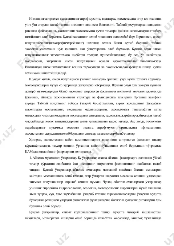 боришини олимлар аллақачонлар билиб етдилар. ҳозирда, экосистемани қайси компонентларига инсоннинг антропоген фаолияти таъсир кўрсатаётганлиги, таъсир этишни ўрганиш қайси йўналишда олиб борилиши тўғрисида камалиновскийнинг фикрларини келтирамиз. 1. абиотик муҳитидаги ўзгаришлар. бу ўзгаришлар одатда абиотик факторларга олдиндан ўйлаб таъсир кўрсатиш оқибатида ёки инсоннинг антропоген фаолиятининг оқибатида келиб чиқади. бундай ўзгаришлар абиотик омилларга мослашиб яшаётган биотик омилларни қайтадан мослашишига олиб келади, агар ўзгарган шароитга мослаша олишни уддасидан чиқмаса популяциялар қирилиб кетиши мумкин. чунки, абиотик омиллардаги ўзгаришлар ўзининг гирдобига гидрогеологик, геологик, метеорологик шароитларни бузиб ташлаши, яъни тупроқ, сув, ҳаво таркибининг ўзгариб кетиши тирикжониворларни ўзгарган муҳитга бўладиган реакцияси улардаги физиологик функцияларни, биологик кундалик ритмларни ҳам бузишга олиб боради. бундай ўзгаришлар, саноат корхоналарининг ташқи муҳитга чиқариб ташланаётган чиқитлари, мелиоратив ишларни олиб боришда кечаётган жараёнлар, қишлоқ хўжалигида нотўғри, меъёридан кўп ишлатилаётган минерал ўғит ва заҳарли химикатлар, шаҳарларда, мегаполисларда бўлаёттан урбанизация жараёнлари ва бошқалар оқибатида пайдо бўлмоқда. 2. инсоннинг антропоген фаолиятининг биотик омилларга тўғридан тўғри таъсир этиши оқибатида …