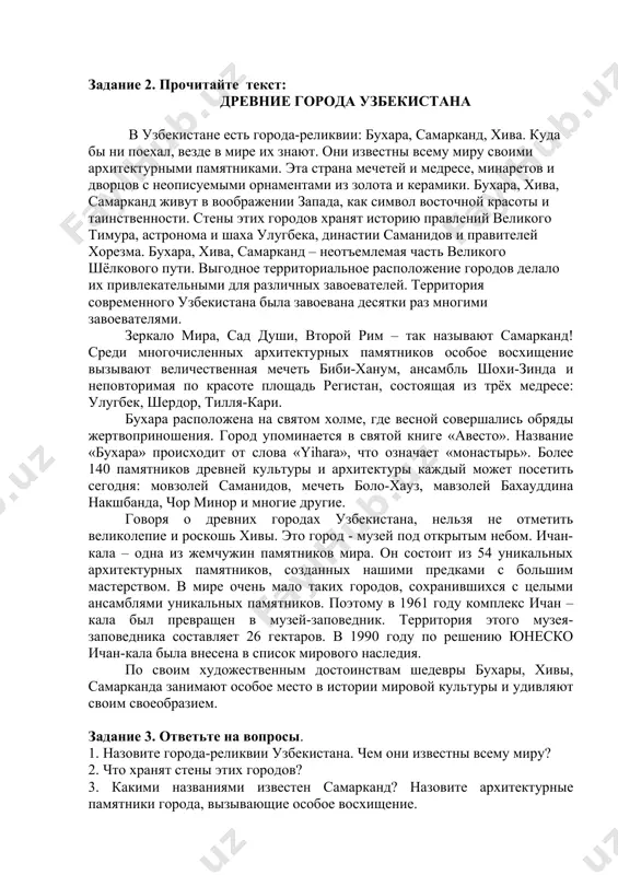 е 1. проверьте себя, знаете ли вы перевод слов и словосочетаний из текста: города реликвии- yodgorlik shaharlar, неописуемый- ta’rifga sig’maydigan, памятник- yodgorlik, символ- ramz, завоеватель - bosqinchi, холм- tepalik, предки- ajdodlar, шедевр - shoh(durdona) asar, музей-заповедник- muzey-qo’riqxona задание 2. прочитайте текст: древние города узбекистана в узбекистане есть города-реликвии: бухара, самарканд, хива. куда бы ни поехал, везде в мире их знают. они известны всему миру своими архитектурными памятниками. эта страна мечетей и медресе, минаретов и дворцов с неописуемыми орнаментами из золота и керамики. бухара, хива, самарканд живут в воображении запада, как символ восточной красоты и таинственности. стены этих городов хранят историю правлений великого тимура, астронома и шаха улугбека, династии саманидов и правителей хорезма. бухара, хива, самарканд – неотъемлемая часть великого шёлкового пути. выгодное территориальное расположение городов делало их привлекательными для различных завоевателей. территория современного узбекистана была завоевана десятки раз многими завоевателями. зеркало мира, сад души, второй рим – так называют самарканд! …
