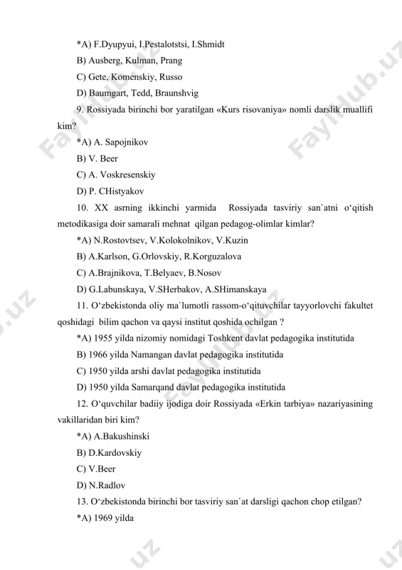 ituvchilariga yordam tariqasida 1932 yilda chop ettirgan ishi qanday ataladi? *a) rasm chizishga o‘rgatish qullanmasi b) maktabda rasm darslari c) rasm chizishni o‘rganish kerakmi? d) rasm chizishni o‘rganing 15. borliqni idrok etish darslari qaysi sinflarda o‘tkaziladi? *a) 1-4 sinflarda b) barcha sinflarda c) 1-2 sinflarda d) 5-7 sinflarda 16. maktabda tasviriy san`at mashg‘ulotlarining maqsadi qaysi qatorda to‘g‘ri ko‘rsatilgan? *a) o‘quvchilarning badiiy madaniyatini shakllantirish va rivojlantirish b) o‘quvchilarni rasm chizishga o‘rgatish c) o‘uvchilarni oliy o‘quv yurtlariga kirish uchun tayyorlash d) o‘quvchilarni estetik jihatdan tarbiyalash 17. badiiy qurish-yasash mashg‘ulotlarida materiallarning qaysi turlari qo‘llaniladi? *a) tashlandi materiallar, badiiy materiallar, tabiiy materiallar b) tabiiy materiallar c) badiiy materiallar d) tabiiy materiallar, tashlandi materiallar 18. n.rostovtsevning maktabda tasviriy san`atni o‘qitish metodikasiga doir quvllanmasining nomi qaysi qatorda to‘g‘ri ko‘rsatilgan? *a) metodika prepodavaniya izobrazitelnogo iskusstva v obshcheobrazovatelnoy shkole b) metodika risovaniya v shkole c) soderjanie i metodika prepodavaniya izobrazitelnogo iskusstva v shkole d) metodika prepodavaniya izobrazitelnogo iskuvsstva …