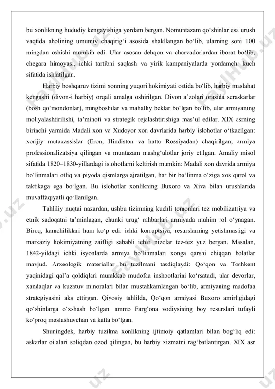 ‘lib, ularning rahbarlari – beklar, biylar va seraskarlar – xon tomonidan tayinlangan va nazorat qilingan. masalan, xviii asr oxirida umarxon hukmronligi davrida muntazam qo‘shinlarning soni sezilarli darajada oshirilgan bo‘lib, bu xonlikning hududiy kengayishiga yordam bergan. nomuntazam qo‘shinlar esa urush vaqtida aholining umumiy chaqirig‘i asosida shakllangan bo‘lib, ularning soni 100 mingdan oshishi mumkin edi. ular asosan dehqon va chorvadorlardan iborat bo‘lib, chegara himoyasi, ichki tartibni saqlash va yirik kampaniyalarda yordamchi kuch sifatida ishlatilgan. harbiy boshqaruv tizimi xonning yuqori hokimiyati ostida bo‘lib, harbiy maslahat kengashi (divon-i harbiy) orqali amalga oshirilgan. divon a’zolari orasida seraskarlar (bosh qo‘mondonlar), mingboshilar va mahalliy beklar bo‘lgan bo‘lib, ular armiyaning moliyalashtirilishi, ta’minoti va strategik rejalashtirishiga mas’ul edilar. xix asrning birinchi yarmida madali xon va xudoyor xon davrlarida harbiy islohotlar o‘tkazilgan: xorijiy mutaxassislar (eron, hindiston va hatto rossiyadan) chaqirilgan, armiya professionalizatsiya qilingan va muntazam mashg‘ulotlar joriy etilgan. amaliy misol sifatida 1820–1830-yillardagi islohotlarni keltirish mumkin: madali xon davrida armiya bo‘linmalari …