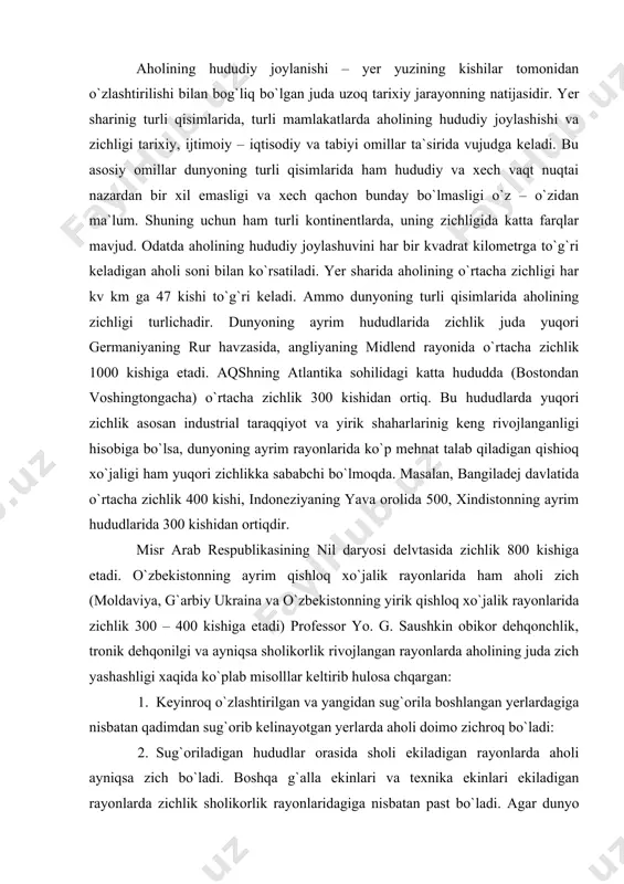 iga etadi. o`zbekistonning ayrim qishloq xo`jalik rayonlarida ham aholi zich (moldaviya, g`arbiy ukraina va o`zbekistonning yirik qishloq xo`jalik rayonlarida zichlik 300 – 400 kishiga etadi) professor yo. g. saushkin obikor dehqonchlik, tronik dehqonilgi va ayniqsa sholikorlik rivojlangan rayonlarda aholining juda zich yashashligi xaqida ko`plab misolllar keltirib hulosa chqargan: 1. keyinroq o`zlashtirilgan va yangidan sug`orila boshlangan yerlardagiga nisbatan qadimdan sug`orib kelinayotgan yerlarda aholi doimo zichroq bo`ladi: 2. sug`oriladigan hududlar orasida sholi ekiladigan rayonlarda aholi ayniqsa zich bo`ladi. boshqa g`alla ekinlari va texnika ekinlari ekiladigan rayonlarda zichlik sholikorlik rayonlaridagiga nisbatan past bo`ladi. agar dunyo aholisinig joylashuvi va zichligi kartasiga nazar tashlasak aholi eng ko`p va zich yashaydigan areallarni ajratish qiyin emas. birinchi navbatda eng yirik to`rtta ana shunday areal yaqqol ko`zga tashlanadi. 1) eng yirik birinchi areal o`z ichiga xindiston yarimorolini, janubiy – sharqiy osiyoni, xitoyning sharqiy qisimini, koreya yarim orolini va yaponiyani oladi. bu arealning ko`pchilik qismida (masalan, gang daryosi vodiysi, …