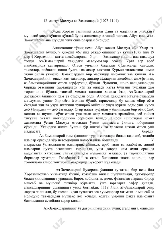 авжуд бўлмаган бир даврда минералларнинг химиявий таркибигача таъриф берилган. бу асрлар бугунги кунгача ўз қадрини йўқотмасдан, аксинча олимларнинг изланишларни давом қилдиришларида асосий манба бўлиб келмоқда. кексайган пайти у кўз нуридан айрилган, лекин умрининг охиригача билим излашни ўз ҳаётининг мазмунига айлантирган. 1048 йилда вафот қилган. уни ҳозирги афғонистон худудидаги ғазна вилоятига дафн қилганлар. 12-мавзу: маҳмуд аз-замахшарий (1075-1144) кўҳна хоразм заминида жаҳон фани ва маданияти ривожига муносиб ҳисса қўшган кўплаб буюк алломалар етишиб чиққан. абул қосим аз-замахшарий ана шундай улуғ сиймолардан биридир. алломанинг тўлиқ исми абул қосим маҳмуд ибн умар аз-замахшарий бўлиб, у ҳижрий 467 йил ражаб ойининг 27 куни (1075 йил 19 март) хоразмнинг катта қасабаларидан бири — замахшар қишлоғида таваллуд топди. аз-замахшарий ҳақидаги маълумотлар асосан ўрта аср араб манбаларида келтирилади. отаси унчалик бадавлат бўлмаса-да, саводли, тақводор, диёнатли киши бўлган ва аксар вактини қуръон тиловатию намоз ўқиш билан ўтказиб, замахшардаги бир масжидда имомлик ҳам қилган. аз-замахшарийнинг онаси ҳам тақводор, диндор аёллардан …