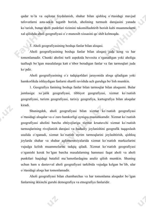 fiya fanlaridir. demografiya va etnografiya aloxida guruxga ajratishimiz shu boisdanki, ular ham aholi geografiyasi singari, aholini o`rganadi. ularning har qaysisi aholini o`z nuqtai nazaridan tadqiq qiladi, albatta. ammo shunday masalalar borki, ularni bu fanlarning har uchchalasi o`rganadi. biri ikkinchisining materiallaridan keng foydalanadi. aholi geografiyasi aloqa qiladigan fanlarning uchinchi uruxiga antropologiya, sotsiollogiya, mehnat ekonomikasi va boshqa fanlar kiradi. aholi geografiyasining sotsiologiyasi bilan aloqalari va hamkorligi ham mustahkamlanib bormoqda. sotsiologiya jamiyatimizdagi kishilar o`rtasidagi ko`p qirrali o`zaro munosabatlarni o`rganadi. turli maqsadlarda o`tkazish sotsiologik tadqiqotlar aholini geografik jihatdan ta`riflash uchun zarur bo`lgan ma`lumotni beradi. yuqorida sanalgan fanlar bilan aholi geografiyasi aloqalari serqirrali va mazmunlidir. adabiyotlar 1. asanov g. aholi geografiyasi. t., 1978. 2. asanov g. sotsial iqtisodiy geografiya: termin va izohli lug`ati. т., 1990. 3. bruk s.i. naseleniya mira. etnograficheskiy spravochnik. 2-ye.izd. pererab. i dop. m., 1986. 4. www.ziyonet.uz