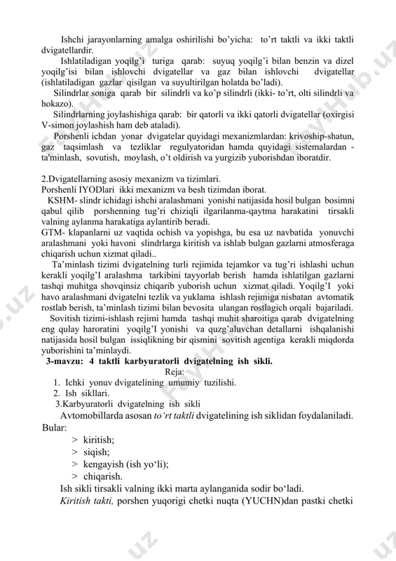 lama ishlash rejimiga nisbatan avtomatik rostlab berish, ta’minlash tizimi bilan bevosita ulangan rostlagich orqali bajariladi. sovitish tizimi-ishlash rejimi hamda tashqi muhit sharoitiga qarab dvigatelning eng qulay haroratini yoqilg’i yonishi va quzg’aluvchan detallarni ishqalanishi natijasida hosil bulgan issiqlikning bir qismini sovitish agentiga kerakli miqdorda yuborishini ta’minlaydi. 3-mavzu: 4 taktli karbyuratorli dvigatelning ish sikli. reja: 1. ichki yonuv dvigatelining umumiy tuzilishi. 2. ish sikllari. 3.karbyuratorli dvigatelning ish sikli avtomobillarda asosan to‘rt taktli dvigatelining ish siklidan foydalaniladi. bular: · kiritish; · siqish; · kengayish (ish yo‘li); · chiqarish. ish sikli tirsakli valning ikki marta aylanganida sodir bo‘ladi. kiritish takti, porshen yuqorigi chetki nuqta (yuchn)dan pastki chetki nuqta (pchn)ga tomon harakatlanganida amalga oshib, tirsakli valning 0 dan 180° gacha burilishiga to‘g‘ri keladi. bu taktning boshlanishi oldidan kiritish klapani ochiladi. silindrga yonuvchi aralashma (benzinli dvigatellarda) yoki havo (dizellarda) kiritiladi. silindrga kiritilgan yonuvchi aralashma qizigan detallarning ta’sirida qiziydi va kiritish takti oxirida uning harorati 40°...80°£ ga …