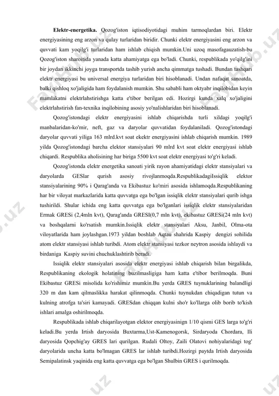 sh mumkin.uni uzoq masofagauzatish-bu qozog'iston sharoitida yanada katta ahamiyatga ega bo'ladi. chunki, respublikada yo'qilg'ini bir joydan ikkinchi joyga transportda tashib yurish ancha qimmatga tushadi. bundan tashqari elektr energiyasi bu universal energiya turlaridan biri hisoblanadi. undan nafaqat sanoatda, balki qishloq xo'jaligida ham foydalanish mumkin. shu sababli ham oktyabr inqilobidan keyin mamlakatni elektrlahstirishga katta e'tibor berilgan edi. hozirgi kunda xalq xo'jaligini elektrlahstirish fan-texnika inqilobining asosiy yo'nalishlaridan biri hisoblanadi. qozog'istondagi elektr energiyasini ishlab chiqarishda turli xildagi yoqilg'i manbalaridan-ko'mir, neft, gaz va daryolar quvvatidan foydalaniladi. qozog'istondagi daryolar quvvati yiliga 163 mlrd.kvt soat ekektr energiyasini ishlab chiqarish mumkin. 1989 yilda qozog'istondagi barcha elektor stansiyalari 90 mlrd kvt soat elektr energiyasi ishlab chiqardi. respublika aholisining har biriga 5500 kvt soat elektr energiyasi to'g'ri keladi. qozog'istonda elektr energetika sanoati yirik rayon ahamiyatidagi elektr stansiyalari va daryolarda geslar qurish asosiy rivojlanmoqda.respublikadagiissiqlik elektor stansiyalarining 90% i qarag'anda va ekibastuz ko'miri asosida ishlamoqda.respublikaning har bir viloyat markazlarida katta quvvatga ega …