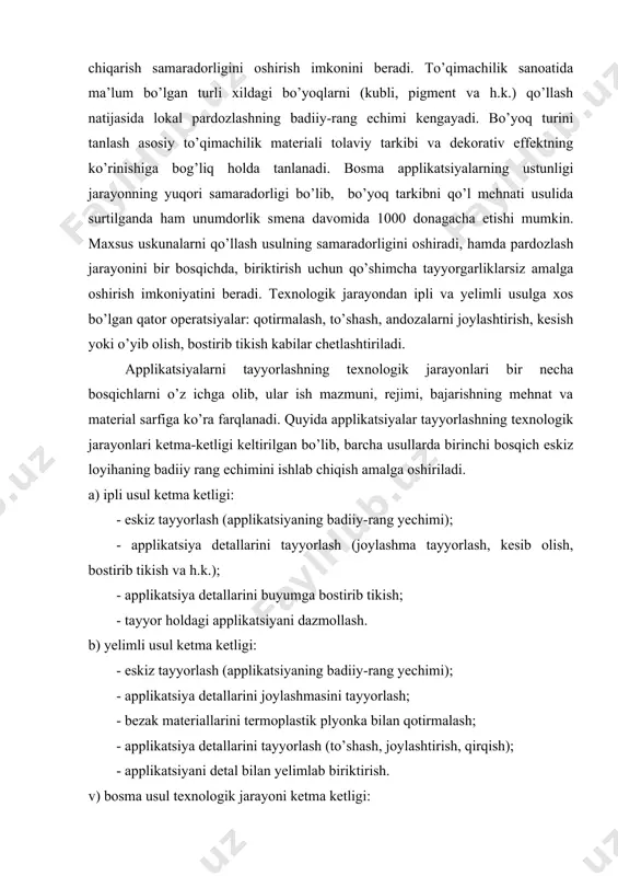 g yechimi); - applikatsiya detallarini joylashmasini tayyorlash; - bezak materiallarini termoplastik plyonka bilan qotirmalash; - applikatsiya detallarini tayyorlash (to’shash, joylashtirish, qirqish); - applikatsiyani detal bilan yelimlab biriktirish. v) bosma usul texnologik jarayoni ketma ketligi: - eskiz tayyorlash (applikatsiyaning badiiy-rang yechimi); - kimyoviy tarkibni tayyorlash; - applikatsiyani detal yuzasiga surtish; - applikatsiyani termofiksatsiyalash. bosma usulda applikatsiya tayyorlashning o’ziga xosligi shundaki, texnologik jarayonga tikuvchilik sanoati uchun noan’anaviy bo’lgan operatsiyalar: bo’yoq moddalar ishchi eritmasini tayyorlash va uni asosiy materialga surtishni kiritish talab etiladi. texnologiyani amalga oshirish uchun yaxshi tashqi effekt va mato strukturasida mustahkam bog’ hosil qiluvchi pigment bo’yoqlarni qo’llash tavsiya etiladi. pigmentlar yordamida yaltiroq effektli rangli applikatsiyalar hosil qilinishi mumkin. germaniyada ishab chiqariladigan tubiperl-p, tubiscreen cd, tubvinil gold pastalari turli rang-tuslar, sadaf, yaltiroq va zarli effektlarni olish imkonini beradi. applikatsiya rasmining kompozitsion yechimini tanlashda ma’lum omillar hisobga olinishi zarur (13-rasm). tikuvchilik sanoatida applikatsiyalar tayyor holdagi sotib olingan bezak element sifatida ham, konkret …
