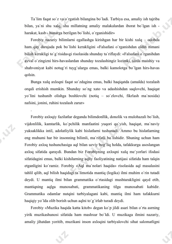 . ammo bu hislatlarning eng muhumi har bir insonning bilimli, ma`rifatli bo`lishidir. shuning uchun ham forobiy axloq tushunchasiga aql bilan uzviy bog`liq holda, tafakkurga asoslangan axloq sifatida qaraydi. bundan biz forobiyning axloqni xulq me`yorlari ifodasi sifatidagini emas, balki kishilarning aqliy faoliyatining natijasi sifatida ham talqin etganligini ko`ramiz. forobiy «aql ma`nolari haqida» risolasida aql masalasini tahlil qilib, aql bilish haqidagi ta`limotida mantiq (logika) ilmi muhim o`rin tutadi deydi. u mantiq ilmi bilan grammatika o`rtasidagi mushtarakligini qayd etib, mantiqning aqlga munosabati, grammatikaning tilga munosabati kabidir. grammatika odamlar nutqini tarbiyalagani kabi, mantiq ilmi ham tafakkurni haqiqiy yo`lda olib borish uchun aqlni to`g`irlab turadi deydi. forobiy «muzika haqida katta kitob» degan ko`p jildi asari bilan o`rta asrning yirik muzikashunosi sifatida ham mashxur bo`ldi. u muzikaga ilmini nazariy, amaliy jihatdan yoritib, muzikani inson axloqini tarbiyalovchi sihat salomatligni mustahkamlovchi vosita deb qaragan. uning muzika sohasida qoldirgan merosi muzika madaniyati tarixida muhim ahamiyatga molikdir. forobiyning ta`lim-tarbiya yo`llari, …