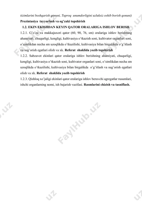 tuproq unumdorligini uzluksiz oshib borish qonuni) prezintasiya tayyorlash va og’zaki topshirish 1.2. ekin ekishdan keyin qator oralariga ishlov berish. 1.2.1. g’o’za va makkajuxori qator (60, 90, 76, sm) oralariga ishlov berishning ahamiyati, chuqurligi, kengligi, kultivasiya o’tkazish soni, kultivator organlari soni, o’simlikdan necha sm uzoqlikda o’tkazilishi, kultivasiya bilan birgalikda o’g’itlash va sug’orish egatlari olish va xk. referat shaklida yozib topshirish 1.2.2. sabzavot ekinlari qator oralariga ishlov berishning ahamiyati, chuqurligi, kengligi, kultivasiya o’tkazish soni, kultivator organlari soni, o’simlikdan necha sm uzoqlikda o’tkazilishi, kultivasiya bilan birgalikda o’g’itlash va sug’orish egatlari olish va xk. referat shaklida yozib topshirish 1.2.3. qishloq xo’jaligi ekinlari qator oralariga ishlov beruvchi agregatlar rusumlari, ishchi organlarning nomi, ish bajarish vazifasi. rasmlarini chizish va tasniflash.