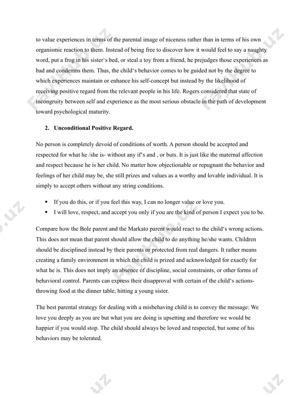 strive to act in ways that are viewed favorably both by others and by him/herself. consequently, the person is unlikely to behave in ways that are inconsistent with his/her self-concept because this would frustrate the need for positive self-regard. an intriguing aspect of positive regard is its reciprocal nature; that is, when a person views him/herself as a satisfying another‘s need for positive regard, he or she necessarily experiences satisfaction of his/her own need. individuals‘ perceptions of positive regard that they receive from others have a direct impact on their own self-regard. if children believe that others (parents, teachers, friends) value them, they are likely to develop a sense of self-worth or self-regard. additionally, children, in interaction with others, experience satisfaction from meeting the needs of others as well as their own needs. although needs for positive regard and self-regard are essential, individuals have many experiences that do not foster …