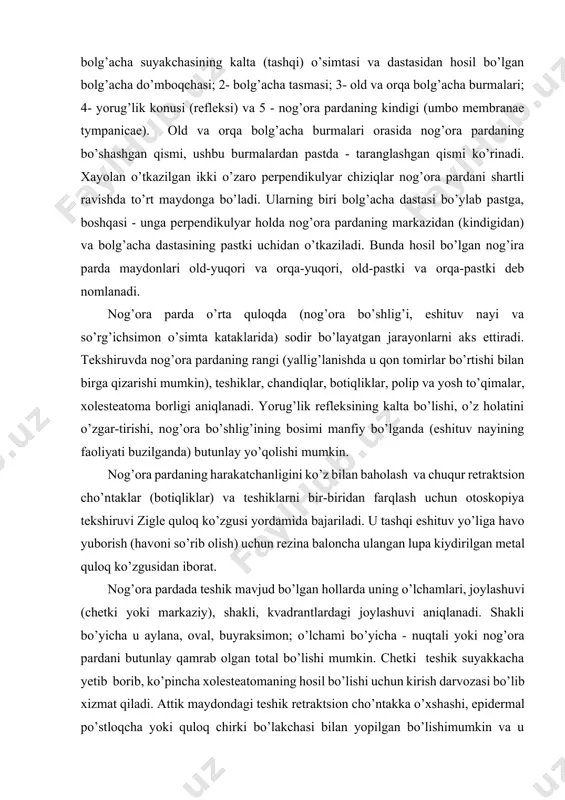 astasining pastki uchidan o’tkaziladi. bunda hosil bo’lgan nog’ira parda maydonlari old-yuqori va orqa-yuqori, old-pastki va orqa-pastki deb nomlanadi. nog’ora parda o’rta quloqda (nog’ora bo’shlig’i, eshituv nayi va so’rg’ichsimon o’simta kataklarida) sodir bo’layatgan jarayonlarni aks ettiradi. tekshiruvda nog’ora pardaning rangi (yallig’lanishda u qon tomirlar bo’rtishi bilan birga qizarishi mumkin), teshiklar, chandiqlar, botiqliklar, polip va yosh to’qimalar, xolesteatoma borligi aniqlanadi. yorug’lik refleksining kalta bo’lishi, o’z holatini o’zgar-tirishi, nog’ora bo’shlig’ining bosimi manfiy bo’lganda (eshituv nayining faoliyati buzilganda) butunlay yo’qolishi mumkin. nog’ora pardaning harakatchanligini ko’z bilan baholash va chuqur retraktsion cho’ntaklar (botiqliklar) va teshiklarni bir-biridan farqlash uchun otoskopiya tekshiruvi zigle quloq ko’zgusi yordamida bajariladi. u tashqi eshituv yo’liga havo yuborish (havoni so’rib olish) uchun rezina baloncha ulangan lupa kiydirilgan metal quloq ko’zgusidan iborat. nog’ora pardada teshik mavjud bo’lgan hollarda uning o’lchamlari, joylashuvi (chetki yoki markaziy), shakli, kvadrantlardagi joylashuvi aniqlanadi. shakli bo’yicha u aylana, oval, buyraksimon; o’lchami bo’yicha - nuqtali yoki nog’ora pardani butunlay qamrab …