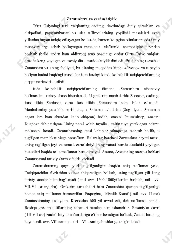 g‘ilganligi haqida aniq ma’lumot bermaydilar. faqatgina, lidiyalik ksanf ( mil. avv. ii asr) zaratushtraning faoliyatini kserksdan 600 yil avval edi, deb ma’lumot beradi. boshqa grek mualliflarining xabarlari bundan ham ishonchsiz. sosoniylar davri ( iii-vii asr) zardo‘shtiylar an’analariga e’tibor beradigan bo‘lsak, zaratushtraning hayoti mil. avv. vii asrning oxiri – vi asrning boshlariga to‘g‘ri keladi. abu rayxon beruniy zaratushtraning tug‘ilgan yilini aleksandr makedonskiydan 258 yil oldin edi, deb belgilaydi. ayrim tadqiqotchilar bu sanani to‘g‘ri desa, ba’zilari noto‘g‘ri deb hisoblaydilar. 330 yilda ahamoniylarning so‘ngi vakili bo‘lgan doro iii vafot etadi. hokimiyat aleksandring qo‘liga o‘tadi. agar beruniy ma’lumotlaridan xulosa chiqaradigan bo‘lsak (330+258=588), zaratushtra mil. avv. 588 yilda tug‘ilgan. v.i. abayev va i.m.dyakonov xulosalariga ko‘ra, zaratushtra yashab o‘tgan vaqt-bu mil. avv. vii-vi asrlardir. olimlar fikriga ko‘ra, zaratushtra mil. avv. 553-541 yillar atrofida 77 yoshida vafot etgan. bu sana hisobidan zaratushtra 630-553 yillar yoki 618-541 yillar davomida yashab, faoliyat ko‘rsatgan. zaratushtraning tug‘ilgan joyi haqida hozirgacha ham …