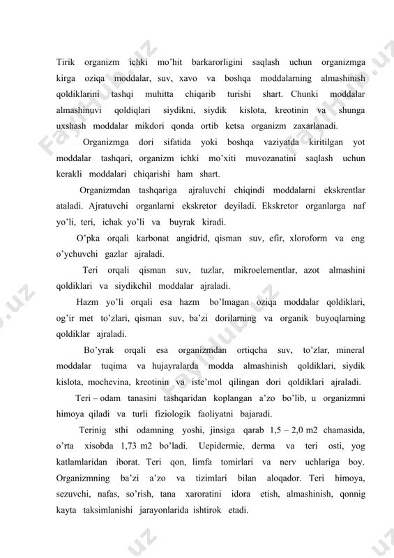 sezuvchi, nafas, so’rish, tana xaroratini idora etish, almashinish, qonnig kayta taksimlanishi jarayonlarida ishtirok etadi. terining himoya faoliyati hilma – hil bo;lib, u mustaxkam biriktiruvchi to’kimadan iborat bo’lib, organizmni mexanik ta’sirlasdan saklaydi. teri infrakqizil, ultrabinafsha va ma’lum mikdorda radiaktiv nurlarni o’tkazmaydi. kimyoviy moddalar uchun ham ishonchli tusikdir. shikastlanmagan teri orqali mikroblar uta olmaydi. teri yuzasida lizosim, oleyn kislota va boshqa bakterisid moddalar bo’lib, unga tushgan mikroblar 15 – 30 dakikada o’ladi. terida organizmni tashki muxit bilan bog’lovchi bir necha hil teri zezgilari bir – biridan farklanadi. ogrikni sezish reseptorlarini, mexanik, termik, elektrik, kimyoviy ta’sirlanishi natijasiga yuzaga chiqadi. haroratni sezish issiq va sovikni sezuvchi reseptorlarning kuzgalishiga bog’lik. odamning terisi orqali bir kechayu kunduzda 7,0 – 9,0 g. co2 ajratilib, 3,0 – 4,0 g. kislorod o’zlashtiriladi. bu mikdor gaz almashinuvining 2% teng bo’ladi. odamning terisi orqali issiq xaroratda, ovqat eyilgandan keyin, jismoniy ish vaqtida va boshqa sharoitlarda jadallashadi. teri moddalar almashinuvida ancha keng …