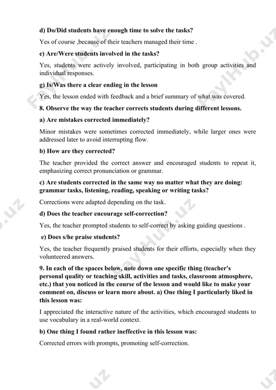 immediately? minor mistakes were sometimes corrected immediately, while larger ones were addressed later to avoid interrupting flow. b) how are they corrected? the teacher provided the correct answer and encouraged students to repeat it, emphasizing correct pronunciation or grammar. c) are students corrected in the same way no matter what they are doing: grammar tasks, listening, reading, speaking or writing tasks? corrections were adapted depending on the task. d) does the teacher encourage self-correction? yes, the teacher prompted students to self-correct by asking guiding questions . e) does s/he praise students? yes, the teacher frequently praised students for their efforts, especially when they volunteered answers. 9. in each of the spaces below, note down one specific thing (teacher's personal quality or teaching skill, activities and tasks, classroom atmosphere, etc.) that you noticed in the course of the lesson and would like to make your comment on, discuss or learn more …