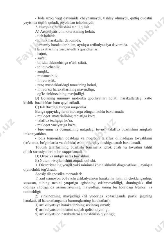 ng qiyinlashtiradi; - qichqiriqning intonatsion ekspresivligi, vokal reaktsiyalari etarli emas; - gugulash, guvrash tovushlari bir xillik va kech paydo bo'lishi; - bola uzoq vaqt davomida chaynamaydi, tishlay olmaydi, qattiq ovqatni yeyishda tiqilib qoladi, piyoladan icholmaydi; 2. nutqning buzilishini tahlil qilish a) artikulyatsion motorikaning holati: - tich holatda, - mimik harakatlar davomida, - umumiy harakatlar bilan, ayniqsa artikulyatsiya davomida. harakatlarning xususiyatlari quyidagilar: - hajmi, - sur'at, - biridan ikkinchisiga o'tish sifati, - toliquvchanlik, - aniqlik, - mutanosiblik, - ihtiyoriylik, - nutq mushaklaridagi tonusining holati, - ihtiyorsiz harakatlarining mavjudligi, - og'iz sinkinezining mavjudligi. b) bolaning umumiy motorika qobiliyatlari holati: harakatlardagi xatto kichik buzilishlari ham qayd etiladi. c) talaffuzdagi turg'un nuqsonlar. bunga qquyidagilarni inobatga olingan holda baxolanadi: - muloqot materialining tabiatiga ko'ra, - talaffuz tezligiga ko'ra, - muloqot vaziyatiga ko'ra, - birovning va o'zingizning nutqidagi tovush talaffuz buzilishini aniqlash imkoniyatidan, - bola tomonidan odatdagi va nuqsonli talaffuz qilinadigan tovushlarni (so'zlarda, bo'g'inlarda va alohida) …