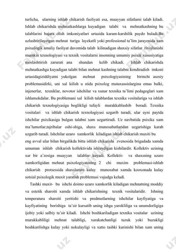 xs munosabatlaridan uzgarishiga karab uzgarib turadi. ishchilar uzaro xamkorlik kiladigan ishlab chikarish muxiti bu eng avval ular bilan birgalikda bitta ishlab chikarishi zvenosida brigadada xamda umuman ishlab chikarish kollektivida ishlaydigan kishilardir. kollektiv uzining xar bir a’zosiga muayyan talablar kuyadi. kollektiv va shaxsning uzaro xamkorligidan mehnat psixologiyasining 2 chi muxim problemasi-ishlab chikarish protsessida shaxslararo kulay munosabat xamda kooxonada kulay sotsial psixologik muxit yaratish problemasi vujudga keladi. tashki muxit- bu ishchi doimo uzaro xamkorlik kiladigan mehnatning moddiy va estetik sharoiti xamda ishlab chikarishning texnik vositalaridir. ishning temperatura sharoiti yeritishi va predmetlarning ishchilar kayfiyatiga va kayfiyatining borishiga ta’sir kursatib uning ishga yarokliliga va unumdorligiga ijobiy yoki salbiy ta’sir kiladi. ishchi boshkariladigan texnika vositalar uzining murakkabliligi mehnat talabligi, xarakatchanligi tuzuk yoki buzukligi boshkarilishga kulay yoki nokulayligi va xatto tashki kurinishi bilan xam uning psixikasiga ta’sir etadi. birok uzaro xamkorlmk ta’sir texnik vositalarni ishchi kanday xolatning tushishi va kanday boshkarishga xam boglik. tashki muxit ichining …