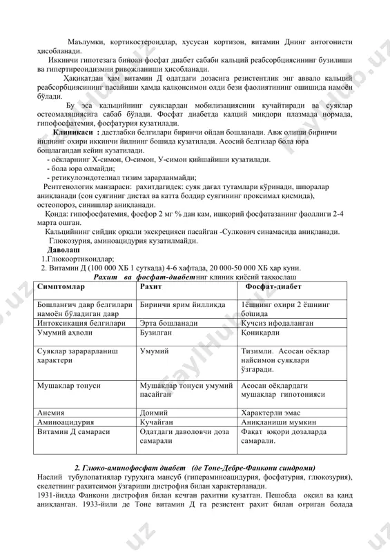 ниқланади. глюкозурия, аминоацидурия кузатилмайди. даволаш 1.глюкоортикоидлар; 2. витамин д (100 000 хб 1 суткада) 4-6 хафтада, 20 000-50 000 хб ҳар куни. рахит ва фосфат-диабетниг клиник қиёсий таққослаш симптомлар рахит фосфат-диабет бошланғич давр белгилари намоён бўладиган давр биринчи ярим йилликда 1ёшнинг охири 2 ёшнинг бошида интоксикация белгилари эрта бошланади кучсиз ифодаланган умумий аҳволи бузилган қониқарли суяклар зарарарланиш характери умумий тизимли. асосан оёклар найсимон суяклари ўзгаради. мушаклар тонуси мушаклар тонуси умумий пасайган асосан оёқлардаги мушаклар гипотонияси анемия доимий характерли эмас аминоацидурия кучайган аниқланиши мумкин витамин д самараси одатдаги даволовчи доза самарали фақат юқори дозаларда самарали. 2. глюко-аминофосфат диабет (де тоне-дебре-фанкони синдроми) наслий тубулопатиялар гуруҳига мансуб (гипераминоацидурия, фосфатурия, глюкозурия), скелетнинг рахитсимон ўзгариши дистрофия билан характерланади. 1931-йилда фанкони дистрофия билан кечган рахитни кузатган. пешобда оқсил ва қанд аниқланган. 1933-йили де тоне витамин д га резистент рахит билан оғриган болада суякларнинг спонтан синишини, қонда фосфор микдорининг камлигини, ацидоз, глюкозурия ва альбуминурияни кузатган. 1934-йили дебре …