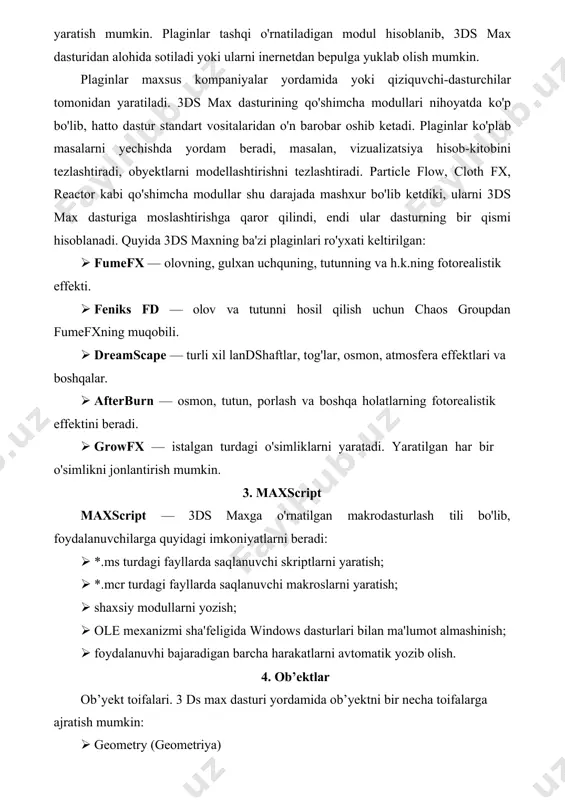 tdiki, ularni 3ds max dasturiga moslashtirishga qaror qilindi, endi ular dasturning bir qismi hisoblanadi. quyida 3ds maxning ba'zi plaginlari ro'yxati keltirilgan: · fumefx — olovning, gulxan uchquning, tutunning va h.k.ning fotorealistik effekti. · feniks fd — olov va tutunni hosil qilish uchun chaos groupdan fumefxning muqobili. · dreamscape — turli xil landshaftlar, tog'lar, osmon, atmosfera effektlari va boshqalar. · afterburn — osmon, tutun, porlash va boshqa holatlarning fotorealistik effektini beradi. · growfx — istalgan turdagi o'simliklarni yaratadi. yaratilgan har bir o'simlikni jonlantirish mumkin. 3. maxscript maxscript — 3ds maxga o'rnatilgan makrodasturlash tili bo'lib, foydalanuvchilarga quyidagi imkoniyatlarni beradi: · *.ms turdagi fayllarda saqlanuvchi skriptlarni yaratish; · *.mcr turdagi fayllarda saqlanuvchi makroslarni yaratish; · shaxsiy modullarni yozish; · ole mexanizmi sha'feligida windows dasturlari bilan ma'lumot almashinish; · foydalanuvhi bajaradigan barcha harakatlarni avtomatik yozib olish. 4. ob’ektlar ob’yekt toifalari. 3 ds max dasturi yordamida ob’yektni bir necha toifalarga ajratish mumkin: · geometry (geometriya) …