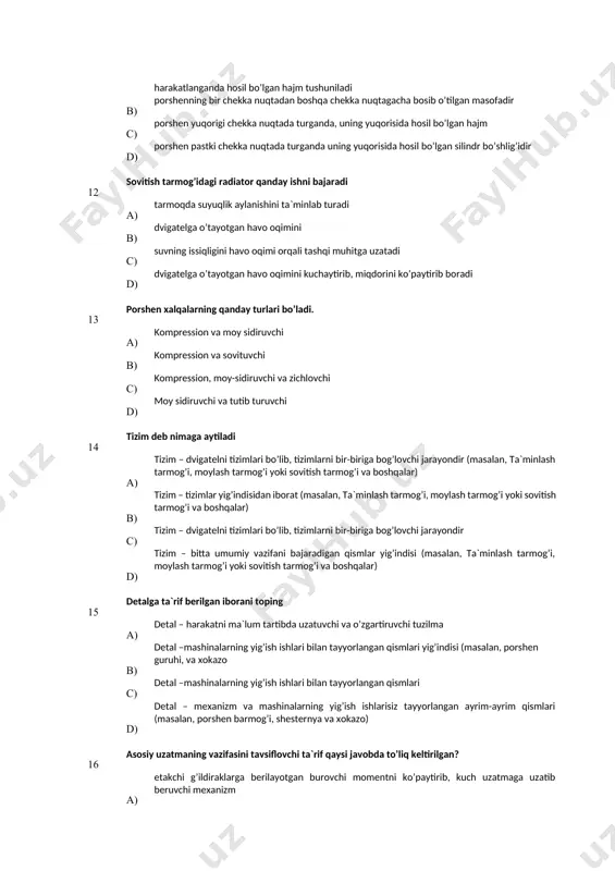 ) suvning issiqligini havo oqimi orqali tashqi muhitga uzatadi d) dvigatelga o’tayotgan havo oqimini kuchaytirib, miqdorini ko’paytirib boradi 13 pоrshеn хаlqаlаrning qаndаy turlаri bo’lаdi. a) kоmprеssiоn vа mоy sidiruvchi в) kоmprеssiоn vа sоvituvchi с) kоmprеssiоn, mоy-sidiruvchi vа zichlоvchi d) mоy sidiruvchi vа tutib turuvchi 14 tizim deb nimaga aytiladi а) tizim – dvigatelni tizimlari bo’lib, tizimlarni bir-biriga bog’lovchi jarayondir (masalan, ta`minlash tarmog’i, moylash tarmog’i yoki sovitish tarmog’i va boshqalar) в) tizim – tizimlar yig’indisidan iborat (masalan, ta`minlash tarmog’i, moylash tarmog’i yoki sovitish tarmog’i va boshqalar) с) tizim – dvigatelni tizimlari bo’lib, tizimlarni bir-biriga bog’lovchi jarayondir d) tizim – bitta umumiy vazifani bajaradigan qismlar yig’indisi (masalan, ta`minlash tarmog’i, moylash tarmog’i yoki sovitish tarmog’i va boshqalar) 15 detalga ta`rif berilgan iborani toping а) detal – harakatni ma`lum tartibda uzatuvchi va o’zgartiruvchi tuzilma в) detal –mashinalarning yig’ish ishlari bilan tayyorlangan qismlari yig’indisi (masalan, porshen guruhi, va хokazo с) detal –mashinalarning yig’ish ishlari bilan …