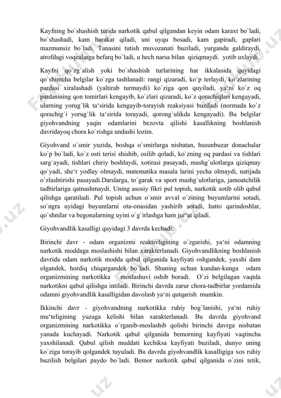 qiziqmaydi. yotib uxlaydi. kayfni qo`zg`alish yoki bo`shashish turlarining har ikkalasida quyidagi qo`shimcha belgilar ko`zga tashlanadi: rangi qizaradi, ko`p terlaydi, ko`zlarining pardasi xiralashadi (yaltirab turmaydi) ko`ziga qon quyiladi, ya‘ni ko`z oq pardasining qon tomirlari kengayib, ko`zlari qizaradi, ko`z qorachiqlari kengayadi, ularning yorug`lik ta‘sirida kengayib-torayish reaksiyasi buziladi (normada ko`z qorachig`i yorug`lik ta‘sirida torayadi, qorong`ulikda kengayadi). bu belgilar giyohvandning yaqin odamlarini bezovta qilishi kasallikning boshlanish davridayoq chora ko`rishga undashi lozim. giyohvand o`smir yuzida, boshqa o`smirlarga nisbatan, husunbuzar donachalar ko`p bo`ladi, ko`z osti terisi shishib, osilib qoladi, ko`zning oq pardasi va tishlari sarg`ayadi, tishlari chiriy boshlaydi, xotirasi pasayadi, mashg`ulotlarga qiziqmay qo`yadi, she‘r yodlay olmaydi, matematika masala larini yecha olmaydi, natijada o`zlashtirishi pasayadi.darslarga, to`garak va sport mashg`ulotlariga, jamoatchilik tadbirlariga qatnashmaydi. uning asosiy fikri pul topish, narkotik sotib olib qabul qilishga qaratiladi. pul topish uchun o`smir avval o`zining buyumlarini sotadi, so`ngra uyidagi buyumlarni ota-onasidan yashirib sotadi, hatto qarindoshlar, qo`shnilar va begonalarning uyini o`g`irlashga ham jur‘at qiladi. …