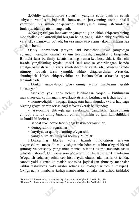 bir-biriga bog‘liq va ikkinchisiz imkonsiz; ular innovatsion jarayonning yagona konsepsiyasi bilan qamrab olingan. innovatsion jarayonning uchta mantiqiy shakli mavjud: 1. oddiy ichki tashkiliy (tabiiy) – tashkilot ichida yangilik yaratish va undan foydalanishni o‘z ichiga oladi, bu holda yangilik to‘g‘ridan-to‘g‘ri mahsulot shakliga ega bo‘lmaydi. 2. oddiy tashkilotlararo (tovar) – yangilik sotib olish va sotish subyekti vazifasini bajaradi. innovatsion jarayonning ushbu shakli yaratuvchi va ishlab chiqaruvchi funksiyasini uning iste’molchisi funksiyasidan ajratishni anglatadi. 3. kengaytirilgan innovatsion jarayon ilg‘or ishlab chiqaruvchining monopolistik hukmronligini buzgan holda, yangi ishlab chiqaruvchilarni yaratishda namoyon bo‘ladi, bu esa innovatsiyalarni takomillashtirishga yordam beradi. oddiy innovatsion jarayon ikki bosqichda tovar jarayoniga aylanadi: yangilik yaratish va uni taqsimlash; yangilikning tarqalishi. birinchi faza bu ilmiy izlanishlarning ketma-ket bosqichlari. birinchi fazada yangilikning foydali ta'siri hali amalga oshirilmagan hamda amalga oshirish uchun zarur shart-sharoitlar yaratiladi. ikkinchi fazada ijtimoiy foydali ta'sir yangilik ishlab chiqaruvchilar o‘rtasida, shuningdek ishlab chiqaruvchilar va iste'molchilar o‘rtasida qayta taqsimlanadi. p.druker innovatsion g‘oyalarning …