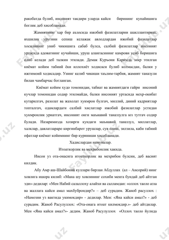 даги салбий хислатлар ижобий фазилатлар устидан хукмронлик урнатгач, инсоният онги маънавий таназзулга юз тутгач содир булади. назаримизда хозирги кундаги маънавий таназзул, миллатлар, халклар, давлатлараро киргинбарот урушлар, сув олиш, зилзила, каби табиий офатлар киёмат койимнинг бир куриниши хисобланади. хадислардан намуналар. итоаткорлик ва мехрибонлик хакида. инсон уз ота-онасига итоаткорлик ва мехрибон булсин, деб васият килдик. абу амр аш-шайбоний куллари бирлан абдуллах (ал – ансорий) нинг ховлига ишора килиб: «мана шу ховлининг сохиби менга бундай деб айтган эди»-дедилар: «мен набий салаллоху алайхи ва салламдан: «оллох таоло азза ва жаллага кайси амал махбуброндир?» – деб сурадим. жаноб расуллох : «намозни уз вактида укимокдир» - дедилар. мен: «яна кайси амал?» - деб сурадим. жаноб расулуллох: «ота-онага итоат килмокдир.»- деб айтдилар. мен «яна кайси амал?»- дедим. жаноб расулуллох «оллох таоло йулида жиход килмокдир» -дедилар. жаноб расуллуллох менинг саволларимга шу тарика жавоб килдилар. агар яна сураганимда, яна жавоб берар эрдилар. » яхши муомала килмогига ким хаклирок? абу …