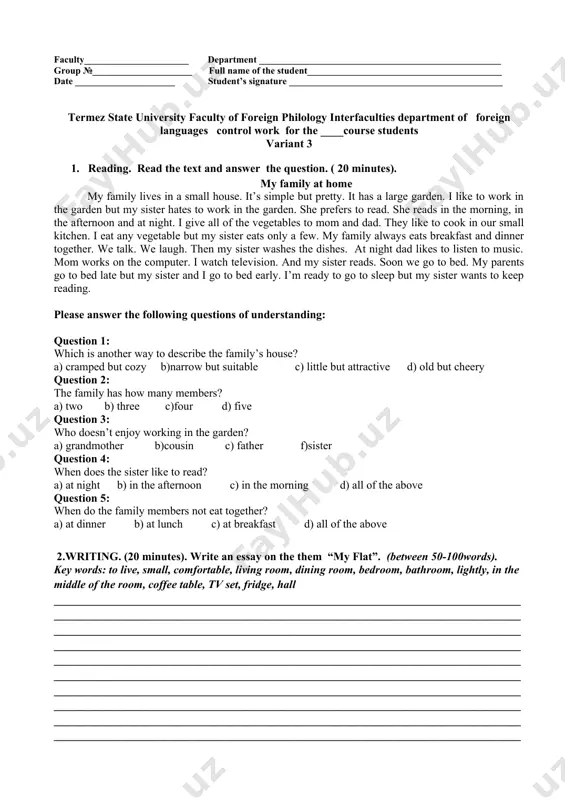 score cefr level exam teacher: ____________________________________________ ________________________ (full name) (signature) head of the department: g. kudratov faculty______________________ department ___________________________________________________ group №_____________________ full name of the student_________________________________________ date _____________________ student’s signature _____________________________________________ termez state university faculty of foreign philology interfaculties department of foreign languages control work for the ____course students variant 3 1. reading. read the text and answer the question. ( 20 minutes). my family at home my family lives in a small house. it’s simple but pretty. it has a large garden. i like to work in the garden but my sister hates to work in the garden. she prefers to read. she reads in the morning, in the afternoon and at night. i give all of the vegetables to mom and dad. they like to cook in our small kitchen. i eat any vegetable but my sister eats only a few. my family always eats breakfast and dinner …