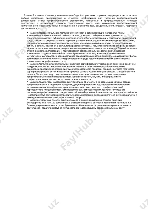 и отражает совокупность его индивидуальных достижений; это способ фиксирования, накопления и оценки творческих достижений воспитателя, включающий интеграцию количественной и качественной оценок педагогической деятельности; это комплект документов, подтверждающих результативность деятельности воспитателя детского сада, актуализирующий рефлексию его собственной деятельности. портфолио – форма аттестации, в ходе которой воспитатель представляет материалы, подтверждающие его профессионализм в виде структурированного накопительного документа. 3. система оценки индивидуальных достижений воспитателей доу. в портфолио представляется и оценивается совокупность показателей профессионально-педагогической деятельности воспитателя: квалификации и профессионализма, продуктивности (результативности). основными требованиями к оценке портфолио являются: · единые процедура и технология оценивания; · наличие динамики профессионального роста и результатов деятельности воспитателя; · достоверность используемых данных; · соблюдение морально-этических норм при сборе и оценивании предоставляемой информации, критериев их оценки, которые находят отражение в формализованных подтверждающих и иных документах (экспертный лист). 4. структура портфолио · введение · портрет · папка профессиональных достижений · папка достижений воспитанников · папка подтверждающих документов · папка экспертных оценок, отзывов, …
