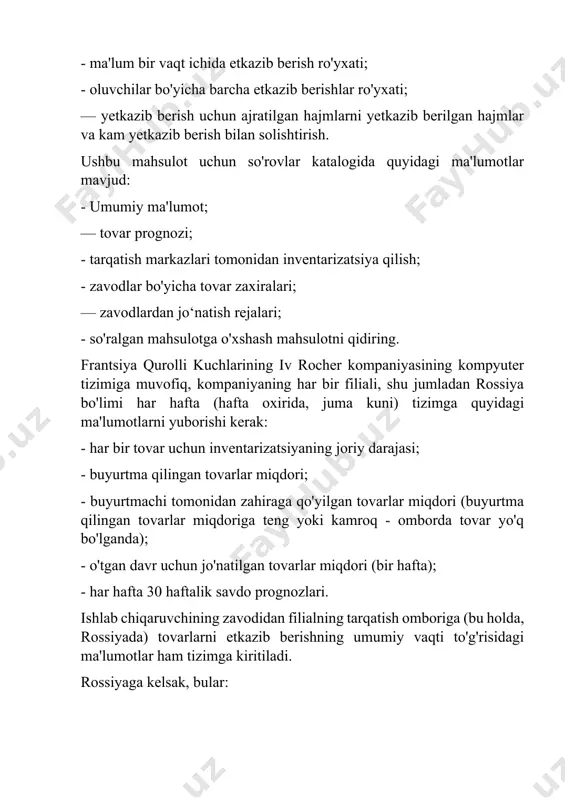 i ma'lumotlar mavjud: - umumiy ma'lumot; — tovar prognozi; - tarqatish markazlari tomonidan inventarizatsiya qilish; - zavodlar bo'yicha tovar zaxiralari; — zavodlardan jo‘natish rejalari; - so'ralgan mahsulotga o'xshash mahsulotni qidiring. frantsiya qurolli kuchlarining iv rocher kompaniyasining kompyuter tizimiga muvofiq, kompaniyaning har bir filiali, shu jumladan rossiya bo'limi har hafta (hafta oxirida, juma kuni) tizimga quyidagi ma'lumotlarni yuborishi kerak: - har bir tovar uchun inventarizatsiyaning joriy darajasi; - buyurtma qilingan tovarlar miqdori; - buyurtmachi tomonidan zahiraga qo'yilgan tovarlar miqdori (buyurtma qilingan tovarlar miqdoriga teng yoki kamroq - omborda tovar yo'q bo'lganda); - o'tgan davr uchun jo'natilgan tovarlar miqdori (bir hafta); - har hafta 30 haftalik savdo prognozlari. ishlab chiqaruvchining zavodidan filialning tarqatish omboriga (bu holda, rossiyada) tovarlarni etkazib berishning umumiy vaqti to'g'risidagi ma'lumotlar ham tizimga kiritiladi. rossiyaga kelsak, bular: — buyurtmani qayta ishlash, tovarlarni zavoddan pipriak (fransiya) shahridagi ishlab chiqarish joyiga yaqin joylashgan “i.r.” tranzit omboriga jo‘natish uchun bir hafta; – …