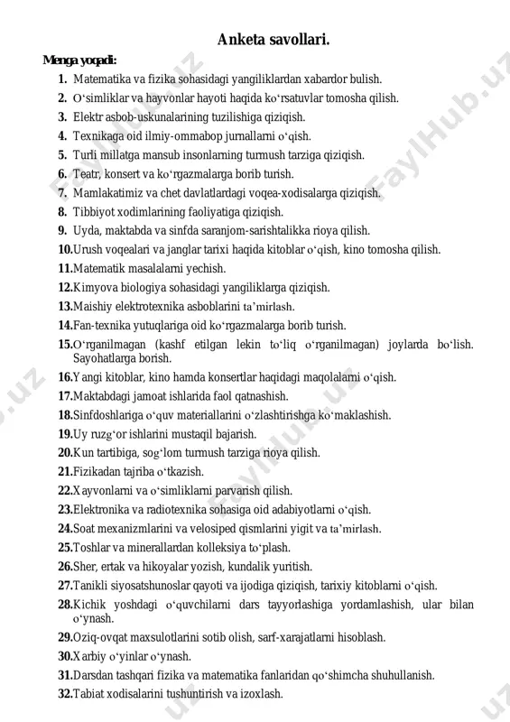 va sinfda saranjom-sarishtalikka rioya qilish. 10. urush voqealari va janglar tarixi haqida kitoblar o‘qish, kino tomosha qilish. 11. matematik masalalarni yechish. 12. kimyova biologiya sohasidagi yangiliklarga qiziqish. 13. maishiy elektrotexnika asboblarini ta’mirlash. 14. fan-texnika yutuqlariga oid ko‘rgazmalarga borib turish. 15. o‘rganilmagan (kashf etilgan lekin to‘liq o‘rganilmagan) joylarda bo‘lish. sayohatlarga borish. 16. yangi kitoblar, kino hamda konsertlar haqidagi maqolalarni o‘qish. 17. maktabdagi jamoat ishlarida faol qatnashish. 18. sinfdoshlariga o‘quv materiallarini o‘zlashtirishga ko‘maklashish. 19. uy ruzg‘or ishlarini mustaqil bajarish. 20. kun tartibiga, sog‘lom turmush tarziga rioya qilish. 21. fizikadan tajriba o‘tkazish. 22. xayvonlarni va o‘simliklarni parvarish qilish. 23. elektronika va radiotexnika sohasiga oid adabiyotlarni o‘qish. 24. soat mexanizmlarini va velosiped qismlarini yigit va ta’mirlash. 25. toshlar va minerallardan kolleksiya to‘plash. 26. sher, ertak va hikoyalar yozish, kundalik yuritish. 27. tanikli siyosatshunoslar qayoti va ijodiga qiziqish, tarixiy kitoblarni o‘qish. 28. kichik yoshdagi o‘quvchilarni dars tayyorlashiga yordamlashish, ular bilan o‘ynash. 29. oziq-ovqat maxsulotlarini sotib …