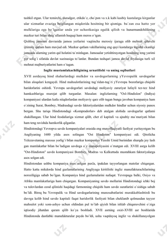 gan jamoaa ma`muriyatining boshqa bir vakillik va boshliq mirzasi-«patvapi» edi. u jamoa yerlari bilan bog`lik bo`lgan hisob kilob ishlarini yuritgan. oqsoqol (patel) va mirzo (kotib) (patvariy) mansablari avloddan avlodga meros o`tgan. hind qishloq jamoaasining tarkibiy qismlaridan birini jamoaachi hunarmandlar va xizmatkorlar tashkil etgan. ular temirchi, duradgor, etikdo`z, cho`pon va x.k kabi kasbiy kastalarga kirganlar ular xizmatlar evaziga belgilangan miqdorida hositning bir qismiga. ba`zan esa hatto yer mulklariga ega bo`lganlar unda yer uchastkasiga egalik qilish va hunarmandchilikning mazkur turi bilan shug`ullanish huquqi ham meros o`tgan. qishloq jamoasi davrasida jamoa yerlarini vaqtincha merosiy ijaraga olib mehnat qiluvchi ijtimoiy qatlam ham mavjud edi. mazkur qatlam vakillarining eng quyi kastalarga tegishli ckanligi jamoada ularning yarim qul holatini ta`minlagan. jamoaalar yetishtirayotgan hosilning teng yarimi yer solig`i sifatida davlat xazinasiga to`lanlar. bundan tashqari jamoa davlal foydasiga turli xil mehnat majburiyatlarini ham o`tagan. ingliz mustamlakachiligining urnatilishi va uning oqibatlari xvii asrdayoq hind shaharlardagi mulkdor va savdogorlarning yyevropalik …