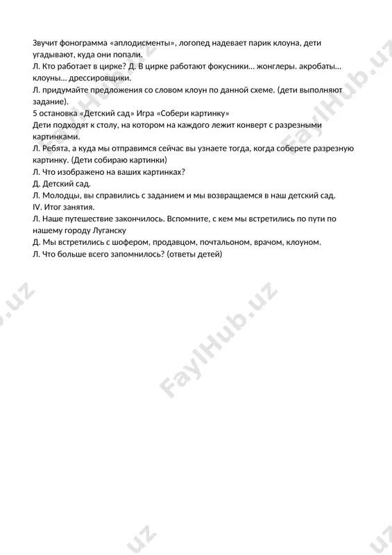 полетели: з-з-з (громко – тихо) скажем громко отчетливо, ясно: -быстрокрылый, мощный ту набирает высоту. он летит все выше, выше превращает в точки крыши. -самолеты на посадку:с-с-с. л. каким мы увидели город луганск с высоты мы сейчас узнаем. игра «один-много» (с мячом) л. я вам бросаю один предмет, а вы мне в ответ отвечаете много: дом-дома, парк-парки, музей-музеи, клумба-клумбы, забор-заборы, театр-театры, вокзал-вокзалы. 4 остановка «цирк» звучит фонограмма «аплодисменты», логопед надевает парик клоуна, дети угадывают, куда они попали. л. кто работает в цирке? д. в цирке работают фокусники… жонглеры. акробаты… клоуны… дрессировщики. л. придумайте предложения со словом клоун по данной схеме. (дети выполняют задание). 5 остановка «детский сад» игра «собери картинку» дети подходят к столу, на котором на каждого лежит конверт с разрезными картинками. л. ребята, а куда мы отправимся сейчас вы узнаете тогда, когда соберете разрезную картинку. (дети собираю картинки) л. что изображено на ваших картинках? д. детский сад. л. молодцы, …