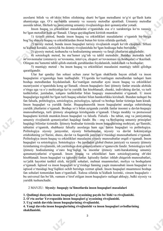 huningdek, iqtisodiy, ijtimoiy, siyosiy va boshqa inson huquqlariga ta’sir etuvchi omillar o‘rganiladi. ushbu fanning predmeti inson sivilizatsiyasining eng oliy qadriyatlaridan biri, individual va ijtimoiy borliqning turli qirralarini qamrab oluvchi - inson huquqlari tizimidir. «inson huquqlari» predmeti uch blokdan iborat bilimlarni qamrab oladi: birinchidan, inson huquqlari bo‘yicha tarixiy va nazariy konsepsiyalar; ikkinchidan, inson huquqlari bo‘yicha xalqaro-huquqiy hujjatlar; uchinchidan, inson huquqlarini ta’minlash va himoyalash bo‘yicha milliy qonunchilik va davlatning ichki mexanizmlari. «inson huquqlari» fanining maqsadi - inson huquq va erkinliklarini hamma tomondan o‘rganishdir. inson huquqlari davlat va huquq to‘g‘risidagi fan tomonidan o‘rganiladi: barcha murakkab davlat - huquqiy masalalari inson huquqlarida o‘z aksini topadi va davlat va huquqiy hayotning asosiy xalqasi bo‘lib xizmat qiladi. shaxsning huquq va erkinliklari ustuvorligi huquqiy davlat va adolatli fuqarolik jamiyatining asosiy prinsipidir. «inson huquqlari» kursining o‘qitishidan maqsad: birinchidan, tinglovchilarning huquqiy madaniyati va inson huquqlari madaniyatini oshirish; ikkinchidan, ularda insoniy dunyoqarashni shakllantirish; uchinchidan, yoshlarga demokratik qadriyatlar malakasini singdirish, inson …