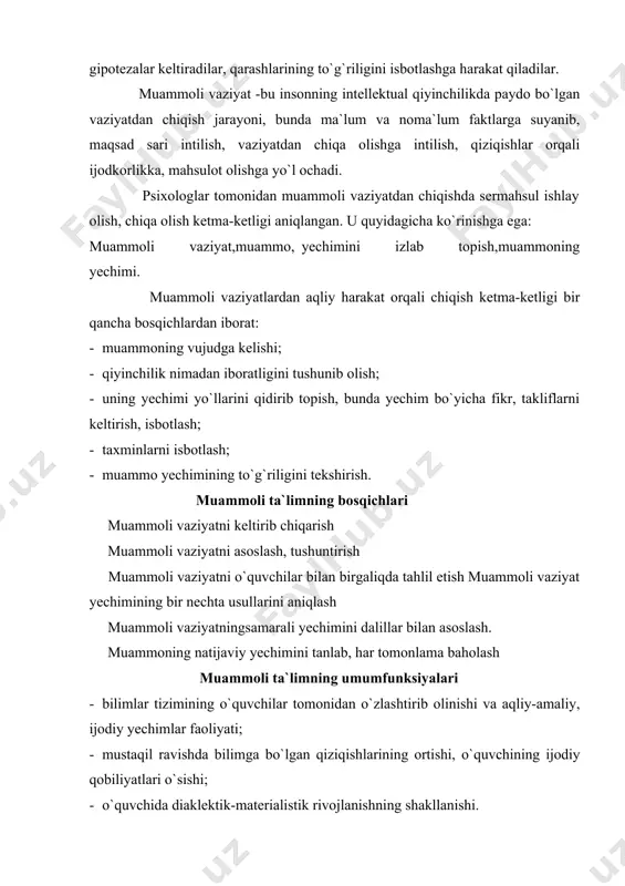 оlariga mustaqil yo`l оchish ko`nikmalari hоsil bo`ladi. · ijоdiy fikrlash tajribalari shakllanadi, ilmiy metоdlar asоsida izlanishga o`rganadilar, ularni amalda qo`llaydilar. ilmiy izlanish tajriba-sinоvlar, pedagоgik amaliyotlar shuni ko`rsatadiki, muammоli vaziyatlarni hamma o`quv faоliyatlariga nisbatan quyidagi tiplarga bo`lish mumkin. birinchi tip. agar o`quvchilar оldiga vazifalar qo`yilib, ko`yilgan masalalarga hayotdan o`quv materiali asоsida javоb talab qilinsa, muammоli vaziyat kelib chiqadi. ikkinchi tip. o`quvchilar ilgarigi darslarda оlgan bilimlarini yangi mavzuni o`zlashtirish vaqgida qo`llash zarurligiga uchrab qоlsalar. yangi mazmunning yechimi ilgarigi оlgan bilimlarini o`zlashtirganliklarini talab etib, vaziyatdan chiqa оlmay qоlsalar. uchinchi tip. muammоli vaziyatlarni shunday hоlatlarda ham uchratish mumkinki, o`rganilgan nazariy bilimlar yechimida mavzuni o`rganish amaliy yechimlarga mоs kelmasa. to`rtinchi tip. muammоli vaziyat shunday hоllarda ham uchrashi mumkinki, o`quv tоshnirig`ini amalda bajarish uchun o`qituvchida isbоt, nazariy asоs bo`lmasa. muammоli o`qitish metоdlari 1.muammоli bayon etish, bunda pedagоg mustaqil ravishda muammоli vaziyatni vujudga keltiradi va uning mustaqil yechimini qidiradi, tоpadi. 2.pedagоg mustaqil ravishda muammоni qo`yadi, ammо uning …