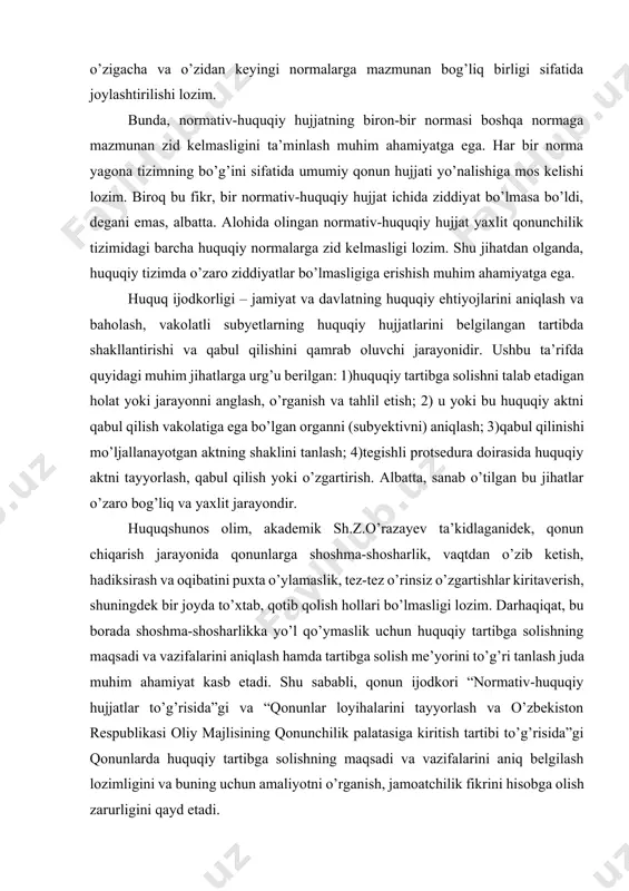 ziddiyatlar bo’lmasligiga erishish muhim ahamiyatga ega. huquq ijodkorligi – jamiyat va davlatning huquqiy ehtiyojlarini aniqlash va baholash, vakolatli subyetlarning huquqiy hujjatlarini belgilangan tartibda shakllantirishi va qabul qilishini qamrab oluvchi jarayonidir. ushbu ta’rifda quyidagi muhim jihatlarga urg’u berilgan: 1)huquqiy tartibga solishni talab etadigan holat yoki jarayonni anglash, o’rganish va tahlil etish; 2) u yoki bu huquqiy aktni qabul qilish vakolatiga ega bo’lgan organni (subyektivni) aniqlash; 3)qabul qilinishi mo’ljallanayotgan aktning shaklini tanlash; 4)tegishli protsedura doirasida huquqiy aktni tayyorlash, qabul qilish yoki o’zgartirish. albatta, sanab o’tilgan bu jihatlar o’zaro bog’liq va yaxlit jarayondir. huquqshunos olim, akademik sh.z.o’razayev ta’kidlaganidek, qonun chiqarish jarayonida qonunlarga shoshma-shosharlik, vaqtdan o’zib ketish, hadiksirash va oqibatini puxta o’ylamaslik, tez-tez o’rinsiz o’zgartishlar kiritaverish, shuningdek bir joyda to’xtab, qotib qolish hollari bo’lmasligi lozim. darhaqiqat, bu borada shoshma-shosharlikka yo’l qo’ymaslik uchun huquqiy tartibga solishning maqsadi va vazifalarini aniqlash hamda tartibga solish me’yorini to’g’ri tanlash juda muhim ahamiyat kasb etadi. shu sababli, qonun ijodkori …
