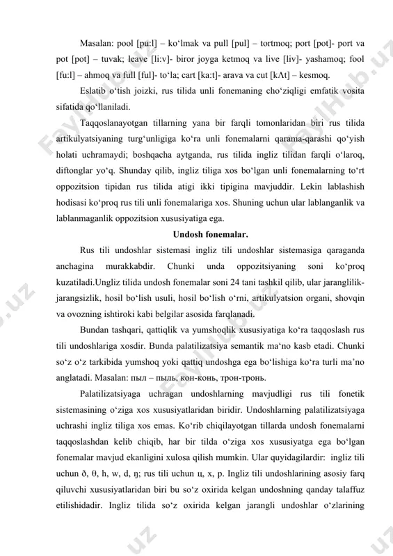 undoshlar o‘zlarining jaranglilik xususiyatini yuqotmaganligi bilan rus tili jarangli undoshlaridan farq qiladi. qiyoslang: ingliz tilida bed [bed], big [big]; rus tilida столб [столп], зуб [зуп]. so‘z oxirida kelgan jarangli undoshning noto‘g‘ri talaffuz qilinishi ma’no buzilishiga olib kelishi mumkin. masalan: feet [fi:t]- oyoqlar va feed [fi:d]- ovqatlantirish; neat [ni:t] – ozoda va need [ni:d] – muhtoj bo‘lmoq; dog [dog] – kuchuk va dock [dok] – dok. ingliz tili jarangsiz undoshlari so‘z oxirida ham o‘z xususiyatlarini yuqotmaydi. ingliz tilidagi m, n, ŋ burun sonor tovushlari rus tilidagi м va н tovushlariga qaraganda anchagina jarangliroqdir. ayniqsa so‘z oxirida qisqa unlidan keyin kelgan paytda, ular cho‘ziqroq talaffuz qilinadi, masalan: [roŋ:], [soŋ:], [dλn:], [dim:]. qisqa unlidan keyin kelgan ikkinchi jarangli undosh jarangliligicha qoladi: [soŋ:z], [(iŋ:z], [sλm:z], lekin зонд [зонт], ринг [ринк]. ingliz tili undoshlarining yana bir farqli tomonlaridan biri rus tilida т, д, н, л undoshlari til orqa–tish holatida talaffuz etilsa, ingliz tilida m, d, …