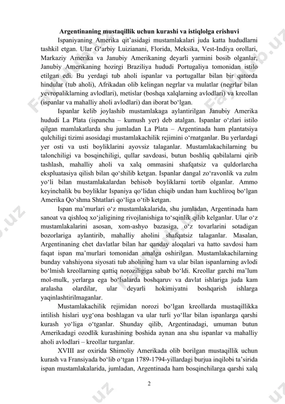aylantirib, mahalliy aholini shafqatsiz talaganlar. masalan, argentinaning chet davlatlar bilan har qanday aloqalari va hatto savdosi ham faqat ispan ma’murlari tomonidan amalga oshirilgan. mustamlakachilarning bunday vahshiyona siyosati tub aholining ham va ular bilan ispanlarning avlodi bo‘lmish kreollarning qattiq noroziligiga sabab bo‘ldi. kreollar garchi ma’lum mol-mulk, yerlarga ega bo‘lsalarda boshqaruv va davlat ishlariga juda kam aralasha olardilar, ular deyarli hokimiyatni boshqarish ishlarga yaqinlashtirilmaganlar. mustamlakachilik rejimidan norozi bo‘lgan kreollarda mustaqillikka intilish hislari uyg‘ona boshlagan va ular turli yo‘llar bilan ispanlarga qarshi kurash yo‘liga o‘tganlar. shunday qilib, argentinadagi, umuman butun amerikadagi ozodlik kurashining boshida aynan ana shu ispanlar va mahalliy aholi avlodlari – kreollar turganlar. xviii asr oxirida shimoliy amerikada olib borilgan mustaqillik uchun kurash va fransiyada bo‘lib o‘tgan 1789-1794-yillardagi burjua inqilobi ta’sirida ispan mustamlakalarida, jumladan, argentinada ham bosqinchilarga qarshi xalq harakati kuchaydi. ana shu harakat, ozodlik kurashi boshida kreollardan kelib chiqqan zodagonlarning vakillari turdilar. yevropa va shimoliy amerika qit’asidagi mustaqillik kurashi janubiy …