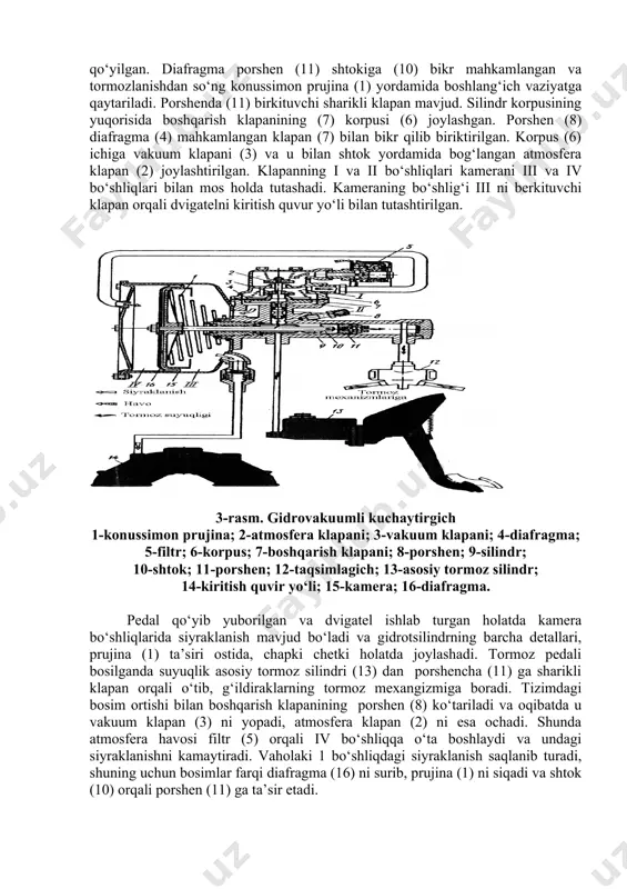 yuk avtomobillarida, xususan gaz 53 a va gaz-66 avtomobillarida ishlatiladi. gidrovakuumli kuchaytirgich (3-rasm) boshqaruvchi klapanli silindr (9) va kamera (15) dan tashkil topgan. gidrokuchaytirgich asosiy tormoz silindri (13) dvigatelning kiritish quvuri (14) va tormozlar ajratkichi bilan mos holdagi quvurlar vositasida ulangan. kamera (15) shtamplangan korpus va qopqoqdan iborat bo‘lib, ular orasiga diafragma (16) siqib qo‘yilgan. diafragma porshen (11) shtokiga (10) bikr mahkamlangan va tormozlanishdan so‘ng konussimon prujina (1) yordamida boshlang‘ich vaziyatga qaytariladi. porshenda (11) birkituvchi sharikli klapan mavjud. silindr korpusining yuqorisida boshqarish klapanining (7) korpusi (6) joylashgan. porshen (8) diafragma (4) mahkamlangan klapan (7) bilan bikr qilib biriktirilgan. korpus (6) ichiga vakuum klapani (3) va u bilan shtok yordamida bog‘langan atmosfera klapan (2) joylashtirilgan. klapanning i va ii bo‘shliqlari kamerani iii va iv bo‘shliqlari bilan mos holda tutashadi. kameraning bo‘shlig‘i iii ni berkituvchi klapan orqali dvigatelni kiritish quvur yo‘li bilan tutashtirilgan. 3-rasm. gidrovakuumli kuchaytirgich 1-konussimon prujina; 2-atmosfera klapani; 3-vakuum klapani; …