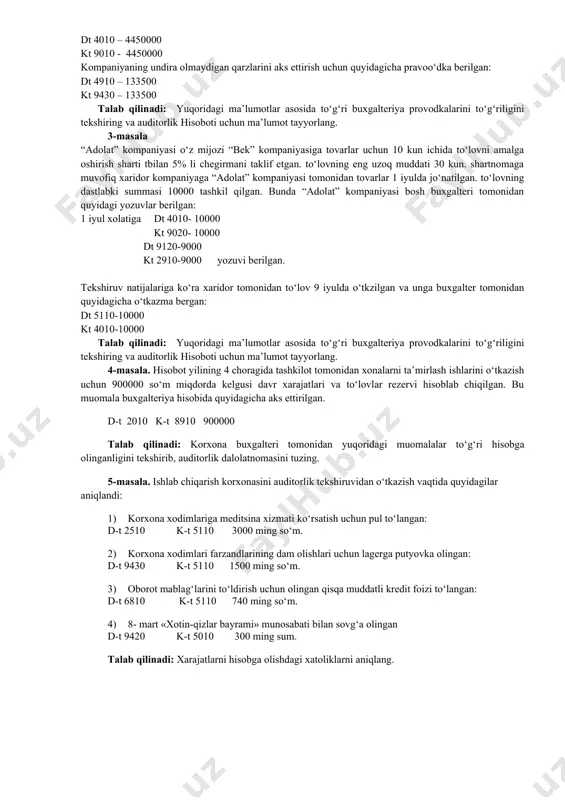 italarni rekonstruktsiya (modernizatsiya) qilish ishlari tarkibiga kiritiladi. talab qilinadi: bu holatda qanday me’yoriy hujjat buzilgan? xatoning sababini aniqlang va ushbu muomalalarni aks ettiruvchi buxgalteriya provodkalarini bering. 2-masala “flauer” kompaniyasi shubxali qarzlardan zararlar va kreditga sof sotish orasidagi foiz nisbatiga asoslanib, o‘zining qaytarilmaydigan hisobvaraqlarini baholaydi. 2004 yilda “flauer” kompaniyasi 4450 ming miqdorda savdo qilgan. savdoning 70% kreditga amalga oshirilgan. oldinga tajriba kreditga sotishning 3% to‘lanmaydiganligi ko‘rsatadi. bosh buxgalter tomonidan tovarlar sotilgandi quyidagi pravodka berilgan: dt 4010 – 4450000 kt 9010 - 4450000 kompaniyaning undira olmaydigan qarzlarini aks ettirish uchun quyidagicha pravoo‘dka berilgan: dt 4910 – 133500 kt 9430 – 133500 talab qilinadi: yuqoridagi ma’lumotlar asosida to‘g‘ri buxgalteriya provodkalarini to‘g‘riligini tekshiring va auditorlik hisoboti uchun ma’lumot tayyorlang. 3-masala “adolat” kompaniyasi o‘z mijozi “bek” kompaniyasiga tovarlar uchun 10 kun ichida to‘lovni amalga oshirish sharti tbilan 5% li chegirmani taklif etgan. to‘lovning eng uzoq muddati 30 kun. shartnomaga muvofiq xaridor kompaniyaga “adolat” kompaniyasi tomonidan …