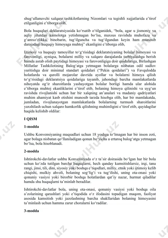 qadr-qimmat, sabr-toqat, erkinlik, tenglik va birdamlik ruhida tarbiyalanishi lozimligini hisobga olib, bolani mana shunday alohida himoya qilish zarurligi 1924 yilgi bola huquqlari jeneva deklaratsiyasida va 1959 yil 20 noyabrda bmtning bosh assambleyasi tomonidan qabul qilingan bola huquqlari deklaratsiyasida ko‘zda tutilganligini va inson huquqlari umumjahon deklaratsiyasi, fuqarolik va siyosiy huquqlar to‘g‘risida xalqaro paktda (jumladan, 23- va 24-moddalarda), iqtisodiy, ijtimoiy va madaniy huquqlar to‘g‘risida xalqaro paktda (jumladan, 10-moddada), shuningdek, ixtisoslashgan muassasalar hamda bolalarning farovonligi masalalari bilan shug‘ullanuvchi xalqaro tashkilotlarning nizomlari va tegishli xujjatlarida e’tirof etilganligini e’tiborga olib, bola huquqlari deklaratsiyasida ko‘rsatib o‘tilganidek, “bola, agar u jismoniy va aqliy jihatdan kamolotga yetishmagan bo‘lsa, maxsus ravishda muhofaza va g‘amxo‘rlikka, binobarin, tug‘ilguncha va tug‘ilgandan keyin ham munosib darajadagi huquqiy himoyaga muhtoj” ekanligini e’tiborga olib, ijtimoiy va huquqiy tamoyillar to‘g‘risidagi deklaratsiyaning bolalar himoyasi va farovonligi, ayniqsa, bolalarni milliy va xalqaro darajalarda tarbiyalashga berish hamda asrab olish paytidagi himoyasi va farovonligiga doir qoidalariga, birlashgan millatlar tashkilotining balog‘atga …
