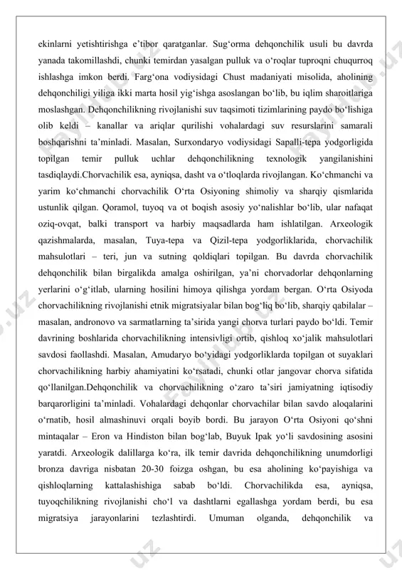 -tepa yodgorliklarida, chorvachilik mahsulotlari – teri, jun va sutning qoldiqlari topilgan. bu davrda chorvachilik dehqonchilik bilan birgalikda amalga oshirilgan, ya’ni chorvadorlar dehqonlarning yerlarini o‘g‘itlab, ularning hosilini himoya qilishga yordam bergan. o‘rta osiyoda chorvachilikning rivojlanishi etnik migratsiyalar bilan bog‘liq bo‘lib, sharqiy qabilalar – masalan, andronovo va sarmatlarning ta’sirida yangi chorva turlari paydo bo‘ldi. temir davrining boshlarida chorvachilikning intensivligi ortib, qishloq xo‘jalik mahsulotlari savdosi faollashdi. masalan, amudaryo bo‘yidagi yodgorliklarda topilgan ot suyaklari chorvachilikning harbiy ahamiyatini ko‘rsatadi, chunki otlar jangovar chorva sifatida qo‘llanilgan.dehqonchilik va chorvachilikning o‘zaro ta’siri jamiyatning iqtisodiy barqarorligini ta’minladi. vohalardagi dehqonlar chorvachilar bilan savdo aloqalarini o‘rnatib, hosil almashinuvi orqali boyib bordi. bu jarayon o‘rta osiyoni qo‘shni mintaqalar – eron va hindiston bilan bog‘lab, buyuk ipak yo‘li savdosining asosini yaratdi. arxeologik dalillarga ko‘ra, ilk temir davrida dehqonchilikning unumdorligi bronza davriga nisbatan 20-30 foizga oshgan, bu esa aholining ko‘payishiga va qishloqlarning kattalashishiga sabab bo‘ldi. chorvachilikda esa, ayniqsa, tuyoqchilikning rivojlanishi cho‘l va dashtlarni egallashga …