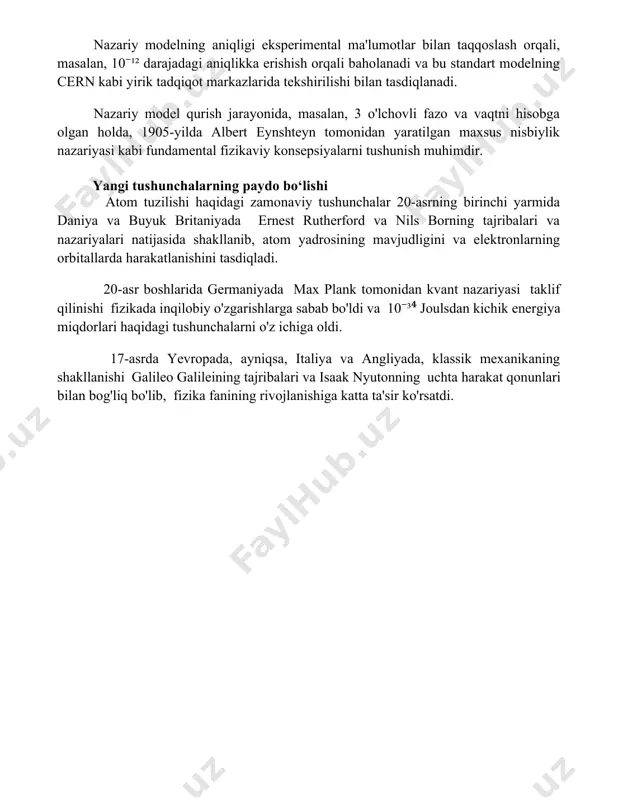 atematik usullarni taqdim etdi. nazariy model qurish kvant mexanikasi singari murakkab nazariy modellarni tushunish uchun, 20-asr boshlarida plank doimiysi va gaysenberg noaniqlik printsipi kabi asosiy tushunchalarni o'rganish va ularning matematik ifodalarini bilish zarur. nazariy modelning aniqligi eksperimental ma'lumotlar bilan taqqoslash orqali, masalan, 10⁻¹² darajadagi aniqlikka erishish orqali baholanadi va bu standart modelning cern kabi yirik tadqiqot markazlarida tekshirilishi bilan tasdiqlanadi. nazariy model qurish jarayonida, masalan, 3 o'lchovli fazo va vaqtni hisobga olgan holda, 1905-yilda albert eynshteyn tomonidan yaratilgan maxsus nisbiylik nazariyasi kabi fundamental fizikaviy konsepsiyalarni tushunish muhimdir. yangi tushunchalarning paydo bo‘lishi atom tuzilishi haqidagi zamonaviy tushunchalar 20-asrning birinchi yarmida daniya va buyuk britaniyada ernest rutherford va nils borning tajribalari va nazariyalari natijasida shakllanib, atom yadrosining mavjudligini va elektronlarning orbitallarda harakatlanishini tasdiqladi. 20-asr boshlarida germaniyada max plank tomonidan kvant nazariyasi taklif qilinishi fizikada inqilobiy o'zgarishlarga sabab bo'ldi va 10⁻³⁴ joulsdan kichik energiya miqdorlari haqidagi tushunchalarni o'z ichiga oldi. 17-asrda yevropada, ayniqsa, …