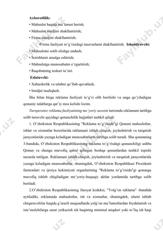 odlikdan mahrum qilish bilan jazolanadi. 3.o’zbekiston respublikasining "ommaviy axborot vositalari to’g’risida"gi qonunida shunday deyiladi: "oavda, reklama axborotlari va materiallariga maxsuslashtirilgan sifatida ro’yxatga olinmagan reklama tarqatish hajmi davriy bosma nashrning alohida nomeri hajmining 40 foizidan; radio va teledasturlar uchun - 25 foizdan oshmasligi lozim. tahririyat ma’lumot, tahririyat va mualliflik materiallari ko’rinishda joylashtirilgan reklama uchun haq olish huquqiga ega emas". 4.o’zbekiston respublikasining "mahsulotlar va xizmatlar sertifikatsiyasi to’g’risida"gi qonunida majburiy sertifikatsiyadan o’tishi lozim bo’lgan, ammo muvofiqlik sertifikatiga ega bo’lmagan mahsulotlarni reklama qilish ta’qiqlanadi. turoperator turlar sotish bilan bog’liq kataloglar, reklama varaqalari va e’lonlardagi ma’lumotlarning to’g’riligi uchun javobgar hisoblanadi. turmahsulot reklamasining murakkabligi shundaki, u bir vaqtning o’zida qator turli xil jihatlarni aks ettirishi lozim: · talabning bozor segmentlari bo’yicha takliflarning turli-tumanligi (masalan, yosh bolalardan boshlab, o’rta sinf vakillariga qadar va vip-turistlar uchun); · sayohat va safarlar joylarining farqlari (masalan, an’anaviy yo’nalishlar - turkiya, kipr, italiya, ispaniya, marokko, bali, keniya va hokazo kabi yangi yo’nalishlar); …