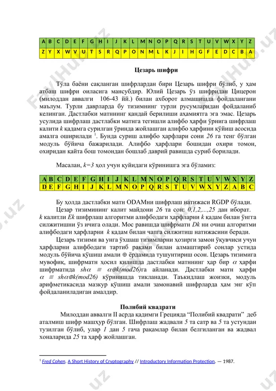 уйидаги кўринишга эга бўламиз: a b c d e f g h i j k l m n o p q r s t u v w x y z d e f g h i j k l m n o p q r s t u v w x y z a b c бу ҳолда дастлабки матн odamни шифрлаш натижаси rgdp бўлади. цезар тизимининг калит майдони 26 та сон: 0,1,2,...,25 дан иборат. k калитли ek шифрлаш алгоритми алифбодаги ҳарфларни k қадам билан ўнгга силжитишни ўз ичига олади. мос равишда шифрматн dk ни очиш алгоритми алифбодаги ҳарфларни k қадам билан чапга силжитиш натижасини беради. цезарь тизими ва унга ўхшаш тизимларни ҳозирги замон ўқувчиси учун ҳарфларни алифбодаги тартиб рақами билан алмаштириб сонлар устида модуль бўйича қўшиш амали ёрдамида тушунтириш осон. цезарь тизимига мувофиқ, шифрматн ҳосил қилишда дастлабки матннинг ҳар бир ҳарфи шифрматнда sh k(mod26)га айланади. дастлабки матн ҳарфи shk(mod26) …