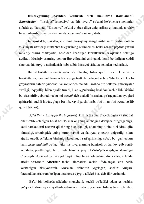 olashda sezgilarni inkor etib bo‘lmasada, lekin ularga juda ham berilmaslik zarur. his-tuyg‘uning boshdan kechirish turli shakllarda ifodalanadi: emotsiyalar – “hissiyot” (emotsiya) va “his-tuyg‘u” so‘zlari ko‘pincha sinonimlar sifatida qo‘llaniladi. “emotsiya” so‘zini o‘zbek tiliga aniq tarjima qilinganda u ruhiy hayajonlanish, ruhiy harakatlanish degan ma’noni anglatadi. hissiyot deb, masalan, kishining musiqaviy asarga nisbatan o‘rnashib qolgan xususiyati sifatidagi muhabbat tuyg‘usining o‘zini emas, balki konsert paytida yaxshi musiqiy asarni eshitayotib, boshidan kechirgan lazzatlanish, zavqlanish holatiga aytiladi. musiqiy asarning yomon ijro etilganini eshitganda hosil bo‘ladigan xuddi shunday his-tuyg‘u nafratlanish kabi salbiy hissiyot sifatida boshdan kechiriladi. bu xil holatlarda emotsiyalar ta’sirchanligi bilan ajralib turadi. ular xatti-harakatlarga, fikr-mulohazalar bildirishga turtki beradigan kuch bo‘lib chiqadi, kuch-g‘ayratlarni oshirib yuboradi va stenik deb ataladi. boshqa bir hollarda emotsiyalar sustligi, loqaydligi bilan ajralib turadi, his-tuyg‘ularning boshdan kechirilishi kishini bo‘shashtirib yuboradi va bu hol astenik deb ataladi (masalan, qo‘rqqanidan oyoqlari qaltirashi, kuchli his-tuyg‘uga berilib, xayolga cho‘mib, o‘zi bilan o‘zi ovora bo‘lib qolish hollari). …